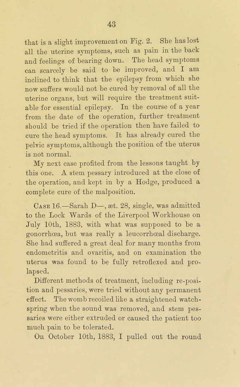 that is a slight improvement on Fig. 2. She has lost all the uterine symptoms, such as pain in the back and feelings of bearing down. The head symptoms can scarcely be said to be improved, and I am inclined to think that the epilepsy from which she now suffers would not be cured by removal of all the uterine organs, but will require the treatment suit- able for essential epilepsy. In the course of a year from the date of the operation, further treatment should be tried if the operation then have failed to cure the head symptoms. It has already cured the pelvic symptoms, although the position of the uterus is not normal. My next case profited from the lessons taught by this one. A stem pessary introduced at the close of the operation, and kept in by a Hodge, produced a complete cure of the malposition. Case 16.—Sarah D—, set. 28, single, was admitted to the Lock Wards of the Liverpool Workhouse on July lOth, 1883, with what was supposed to be a gonorrhoea, but was really a leucorrhoeal discharge. She had suffered a great deal for many months from endometritis and ovaritis, and on examination the uterus was found to be fully retroflexed and pro- lapsed. Different methods of treatment, including re-posi- tion and pessaries, were tried without any permanent effect. The womb recoiled like a straightened watch- spring when the sound was removed, and stem pes- saries were either extruded or caused the patient too much pain to be tolerated. On October lOth, 1883, I pulled out the round