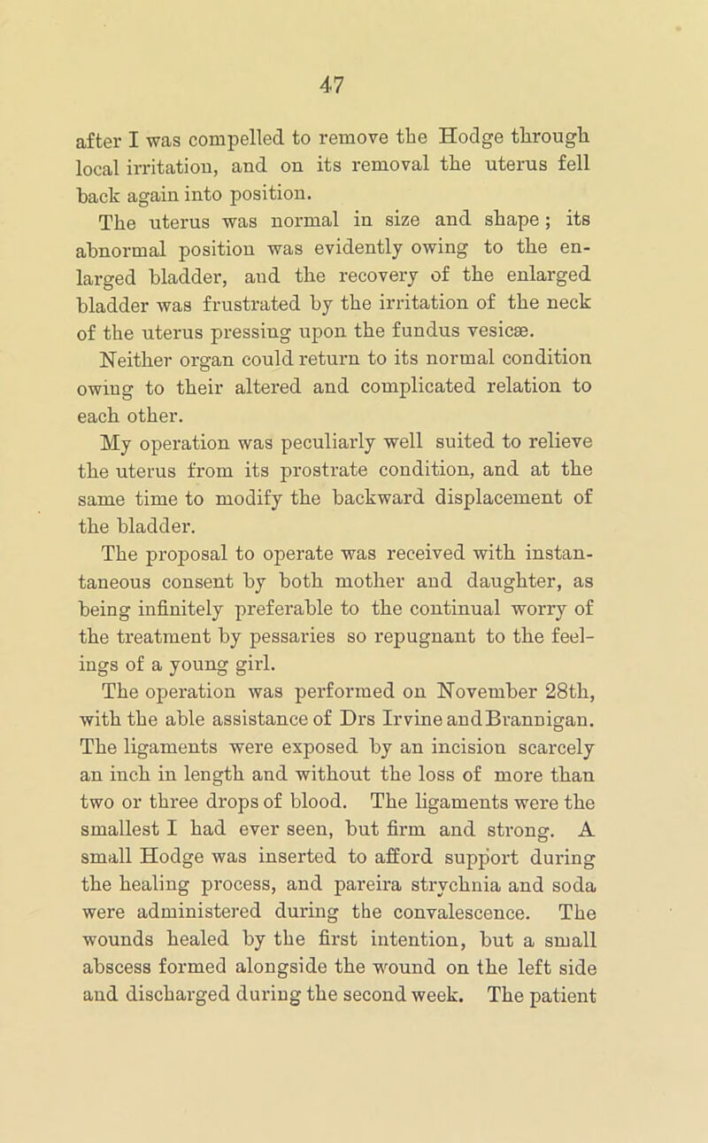 after I was compelled to remove the Hodge through local irritatiou, and on its removal the uterus fell hack again into position. The uterus was normal in size and shape; its abnormal position was evidently owing to the en- larged bladder, and the recovery of the enlarged bladder was frustrated by the irritation of the neck of the uterus pressing upon the fundus vesicse. Neither organ could return to its normal condition owing to their altered and complicated relation to each other. My operation was peculiarly well suited to relieve the uterus from its prostrate condition, and at the same time to modify the backward displacement of the bladder. The proposal to operate was received with instan- taneous consent by both mother and daughter, as being infinitely preferable to the continual worry of the treatment by pessaries so repugnant to the feel- ings of a young girl. The operation was performed on November 28th, with the able assistance of Drs Irvine andBi’annigan. The ligaments were exposed by an incision scarcely an inch in length and without the loss of more than two or three drops of blood. The ligaments were the smallest I had ever seen, but firm and strong. A small Hodge was inserted to afford support during the healing process, and pareira strychnia and soda were administered during the convalescence. The wounds healed by the first intention, but a small abscess formed alongside the wound on the left side and discharged during the second week. The patient