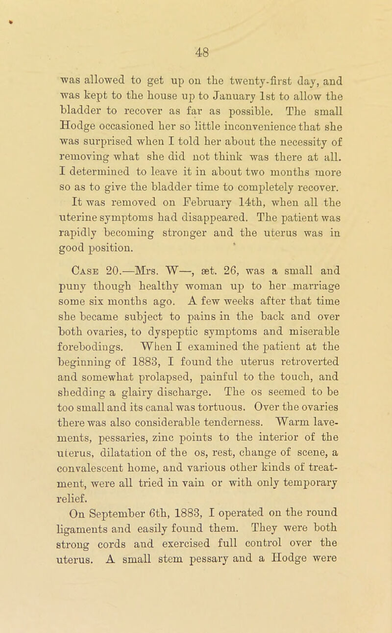 ■was allowed to get up ou the tweuty-first day, and was kept to the house up to January 1st to allow the bladder to recover as far as possible. The small Hodge occasioned her so little inconvenience that she was surprised when I told her about the necessity of removing what she did not think was there at all. I determined to leave it in about two mouths more so as to give the bladder time to completely recover. It was removed on February 14th, when all the uterine symptoms had disappeared. The patient was rapidly becoming sti'onger and the uterus was in good position. Case 20.—Mrs. W—, set. 26, was a small and puny though healthy woman up to her marriage some six months ago. A few weeks after that time she became subject to pains in the back and over both ovaries, to dyspeptic symptoms and miserable forebodings. When I examined the patient at the beginning of 1883, I found the uterus retroverted and somewhaf prolapsed, painful to the touch, and shedding a glairy discharge. The os seemed to be too small and its canal was tortuous. Over the ovaries there was also considerable tenderness. Warm lave- ments, pessaries, zinc points to the interior of the uierus, dilatation of the os, rest, change of scene, a convalescent home, and various other kinds of treat- ment, were all tried in vain or with only temporary relief. On September 6th, 1883, I operated on the round ligaments and easily found them. They were both strong cords and exercised full control over the uterus. A small stem pessary and a Hodge were