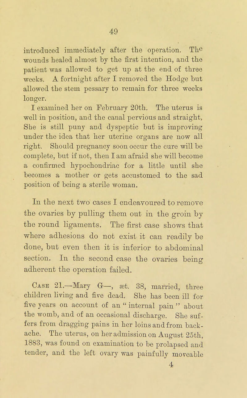 introduced immediately after the operation. The wounds healed almost by the first intention, and the patient was allowed to get up at the end of three weeks. A fortnight after I removed the Hodge but allowed the stem pessary to remain for three weeks longer. I examined her on February 20th. The uterus is well in position, and the canal pervious and straight, She is still puny and dyspeptic but is improving under the idea that her uterine organs are now all right. Should pregnancy soon occur the cure will be complete, but if not, then I am afraid she will become a confirmed hypochondriac for a little until she becomes a mother or gets accustomed to the sad position of being a sterile woman. In the next two cases I endeavoured to remove the ovaries by pulling them out in the groin by the round ligaments. The first case shows that where adhesions do not exist it can readily be done, bnt even then it is inferior to abdominal section. In the second case the ovaries being adherent the operation failed. Case 21.—Mary G—, set. 38, married, three children living and five dead. She has been ill for five years on account of an “ internal pain ” about the womb, and of an occasional discharge. She suf- fers from dragging pains in her loins and from back- ache. The uterus, on her admission on August 25th, 1883, was found on examination to be prolapsed and tender, and the left ovary was painfully moveable 4