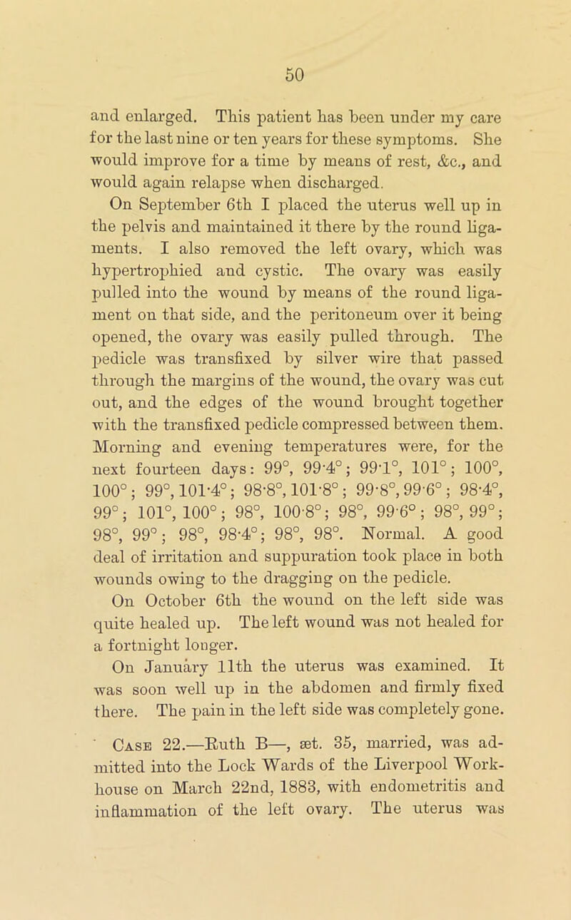 and enlarged. Tliis patient has been under my care for the last nine or ten years for these symptoms. She would improve for a time by means of rest, &c., and would again relapse when discharged. On September 6th I placed the uterus well up in the pelvis and maintained it there by the round hga- ments. I also removed the left ovary, which was hypertrophied and cystic. The ovary was easily pulled into the wound by means of the round liga- ment on that side, and the peritoneum over it being opened, the ovary was easily pulled through. The pedicle was transfixed by silver wire that passed tln'ough the margins of the wound, the ovary was cut out, and the edges of the wound brought together with the transfixed pedicle compressed between them. Morning and evening temperatures were, for the next fourteen days: 99°, 99'4°; 99T°, 101°; 100°, 100°; 99°, 101-4°; 98-8°, 101-8° ; 99-8°, 99’6° ; 98-4°, 99°; 101°, 100°; 98°, 100-8°; 98°, 99'6°; 98°, 99°; 98°, 99°; 98°, 98-4°; 98°, 98°. Normal. A good deal of irritation and suppuration took place in both wounds owing to the dragging on the pedicle. On October 6th the wound on the left side was quite healed up. The left wound was not healed for a fortnight longer. On January 11th the uterus was examined. It was soon well up in the abdomen and firmly fixed there. The pain in the left side was completely gone. ■ Case 22.—Euth B—, set. 35, married, was ad- mitted into the Lock Wards of the Liverpool Work- house on March 22nd, 1883, with endometritis and inflammation of the left ovary. The uterus was