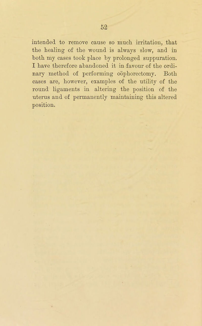 intended to remove cause so much irritation, that the healing of the wound is always slow, and in both my cases took place by prolonged suppuration. I have therefore abandoned it in favour of the ordi- nary method of performing oophorectomy. Both cases are, however, examples of the utility of the round ligaments in altering the position of the uterus and of permanently maintaining this altered position.