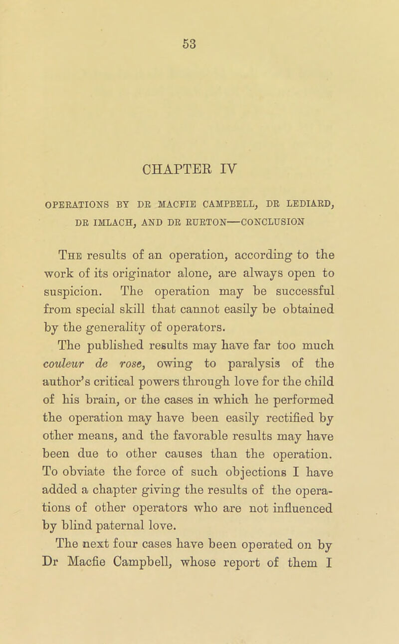 CHAPTER IV OPEEATIONS BY DE MAGPIE CAMPBELL, DE LEDIAED, DE IMLACH, AND DE EUETON—CONCLUSION The results of an operation, according to the work of its originator alone, are always open to suspicion. The operation may he successful from special skill that cannot easily he obtained hy the generality of operators. The published results may have far too much couleur de rose, owing to paralysis of the author’s critical powers through love for the child of his brain, or the cases in which he performed the operation may have been easily rectified by other means, and the favorable results may have been due to other causes than the operation. To obviate the force of such objections I have added a chapter giving the results of the opera- tions of other operators who are not influenced by blind paternal love. The next four cases have been operated on by Dr Macfie Campbell, whose report of them I