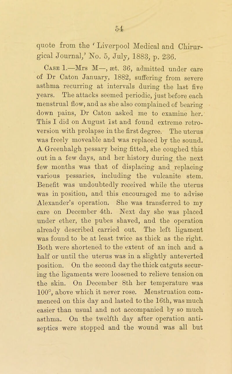 quote from tlie Liverpool Medical and Cliirur- gical Journal/ No. 5, July_, 1883^ p. 236. Case 1.—Mrs M—, set. 36, admitted under care of Dr Caton January, 1882, suffering from severe asthma recurring at intervals during the last five years. The attacks seemed periodic, just before each menstrual flow, and as she also complained of bearing down pains. Dr Caton asked me to examine her. This I did on August 1st and found extreme retro- version with prolapse in the first degree. The uterus was freely moveahle and was replaced by the sound. A G-reenhalgh pessary being fitted, she coughed this out in a few days, and her history during the next few months was that of displacing and replacing various pessaries, including the vulcanite stem. Benefit was undoubtedly received while the uterus was in position, and this encouraged me to advise Alexander’s operation. She was transferred to my care on December 4th. Next day she was placed under ether, the pubes shaved, and the operation already described carried out. The left ligament was found to be at least twice as thick as the right. Both were shortened to the extent of an inch and a half or until the uterus was in a slightly anteverted position. On the second day the thick catguts secur- ing the ligaments were loosened to relieve tension on the skin. On December 8th her temperature was 100°, above which it never rose. Menstruation com- menced on this day and lasted to the 16th, was much easier than usual and not accompanied by so much asthma. On the twelfth day after operation anti- septics were stopped and the wound was all but