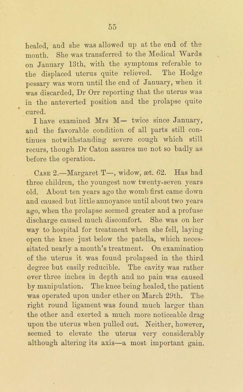 healed, and she was allowed up at the end of the month. She was transferred to the Medical Wards on January 13th, with the symptoms referable to the displaced uterus quite relieved. The Hodge pessary was worn until the end of January, when it was discarded. Dr Orr reporting that the uterus was in the anteverted position and the prolapse quite cured. I have examined Mrs M— twice since January, and the favorable condition of all parts still con- tinues notwithstanding severe cough which still recurs, though Dr Caton assures me not so badly as before the operation. Case 2.—Margaret T—, widow, set. 62. Has had three children, the youngest now twenty-seven years old. About ten years ago the womb first came down and caused but little annoyance until about two years ago, when the prolapse seemed greater and a profuse discharge caused much discomfort. She was on her way to hospital for treatment when she fell, laying open the knee just below the patella, which neces- sitated nearly a month’s treatment. On examination of the uterus it was found prolapsed in the third degree but easily reducible. The cavity was rather over three inches in depth and no pain was caused by manipulation. The knee being healed, the patient was operated upon under ether on March 29th. The right round ligament was found much larger than the other and exerted a much more noticeable drag upon the uterus when pulled out. Neither, however, seemed to elevate the uterus very considerably although altering its axis—a most important gain.