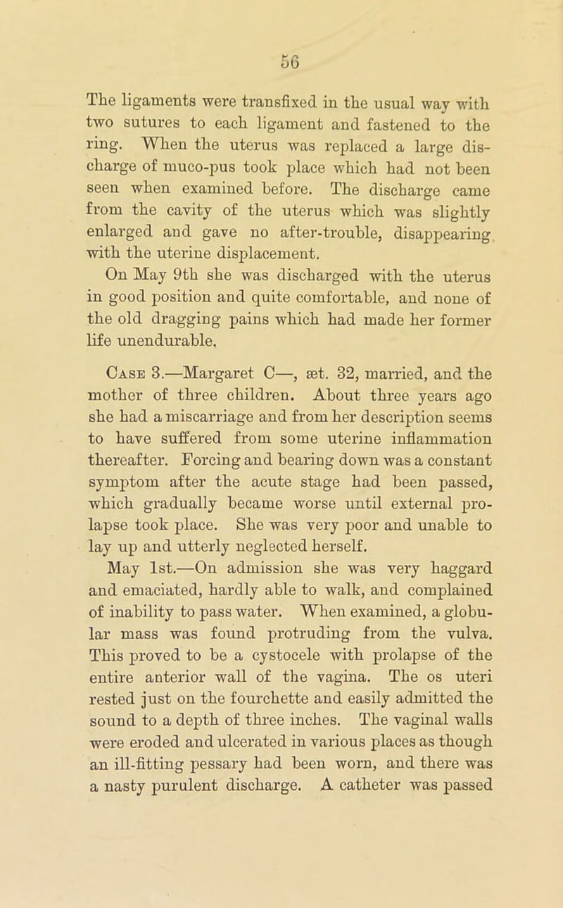 The ligaments were transfixed in the usual way with two sutui’es to each ligament and fastened to the ring. When the uterus was replaced a large dis- charge of muco-pus took place which had not been seen when examined before. The discharge came from the cavity of the uterus which was slightly enlarged and gave no after-trouble, disappearing, with the uterine displacement. On May 9th she was discharged with the uterus in good position and quite comfortable, and none of the old dragging pains which had made her former life unendurable. Case 3.—Margaret C—, set. 32, married, and the mother of three children. About three years ago she had a miscarriage and from her description seems to have suffered from some uterine inflammation thereafter. Forcing and bearing down was a constant symptom after the acute stage had been passed, which gradually became worse until external pro- lapse took place. She was very poor and unable to lay up and utterly neglected herself. May 1st.—On admission she was very haggard and emaciated, hardly able to walk, and complained of inability to pass water. When examined, a globu- lar mass was found protruding from the vulva. This proved to be a cystocele with prolapse of the entire anterior wall of the vagina. The os uteri rested just on the fourchette and easily admitted the sound to a depth of three inches. The vaginal walls were eroded and ulcerated in various places as though an ill-fltting pessary had been worn, and there was a nasty purulent discharge. A catheter was passed