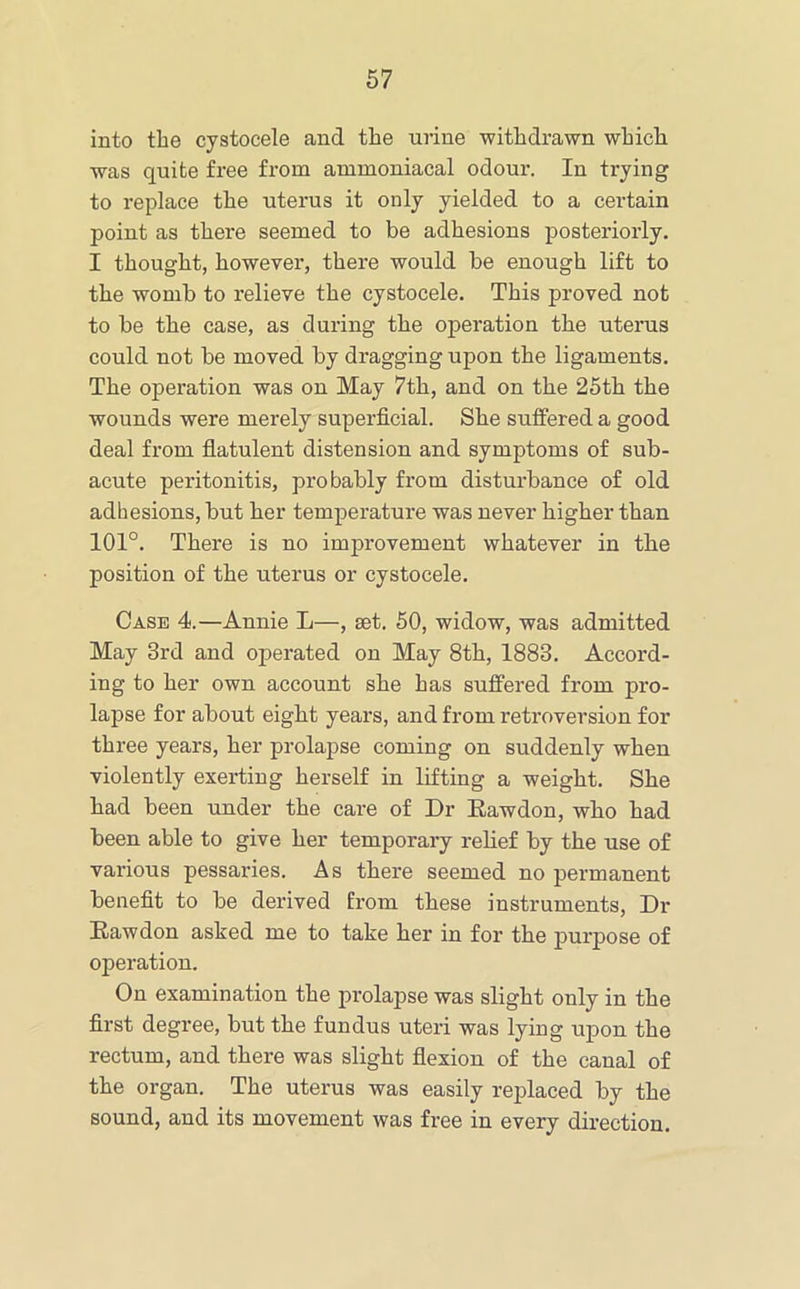 into the cystocele and the urine withdrawn which was quite free from ammoniacal odour. In trying to replace the uterus it only yielded to a certain point as there seemed to be adhesions posteriorly. I thought, however, there would be enough lift to the womb to relieve the cystocele. This proved not to be the case, as during the operation the uterus could not be moved by dragging upon the ligaments. The operation was on May 7th, and on the 25th the wounds were merely superficial. She suffered a good deal from flatulent distension and symptoms of sub- acute peritonitis, probably from disturbance of old adhesions, but her temperature was never higher than 101°. There is no improvement whatever in the position of the uterus or cystocele. Case 4.—Annie L—, set. 50, widow, was admitted May 3rd and operated on May 8th, 1883. Accord- ing to her own account she has suffered from pro- lapse for about eight years, and from retroversion for three years, her prolapse coming on suddenly when violently exerting herself in lilting a weight. She had been under the care of Dr Eawdon, who had been able to give her temporary rehef by the use of various pessaries. As there seemed no permanent benefit to be derived from these instruments. Dr Eawdon asked me to take her in for the purpose of operation. On examination the prolapse was slight only in the first degree, but the fundus uteri was lying upon the rectum, and there was slight flexion of the canal of the organ. The uterus was easily replaced by the sound, and its movement was free in every direction.