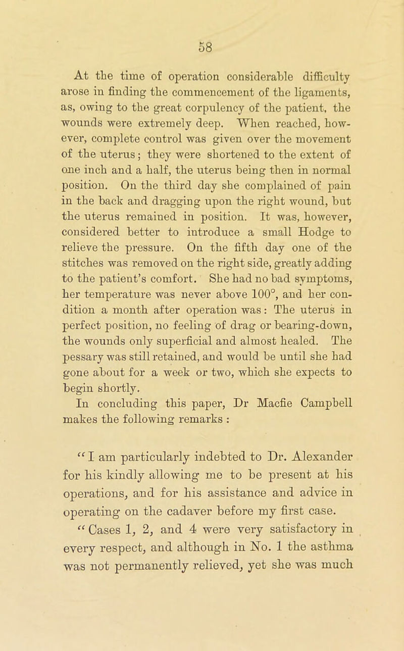 At the time of operation considerable difficulty arose in finding the commencement of the ligaments, as, owing to the great corpulency of the patient, the wounds were extremely deep. When reached, how- ever, complete control was given over the movement of the uterus; they were shortened to the extent of one inch and a half, the uterus being then in normal position. On the third day she complained of pain in the back and dragging upon the right wound, hut the uterus remained in position. It was, however, considered better to introduce a small Hodge to relieve the pressure. On the fifth day one of the stitches was removed on the right side, greatly adding to the patient’s comfort. She had no bad symptoms, her temperature was never above 100°, and her con- dition a month after operation was: The uterus in perfect position, no feeling of drag or hearing-down, the wounds only superficial and almost healed. The pessary was still retained, and would he until she had gone about for a week or two, which she expects to begin shortly. In concluding this paper. Dr Macfie Campbell makes the following remarks : “ I am particularly indebted to Dr. Alexander for bis kindly allowing me to be present at his operations, and for his assistance and advice in operating on the cadaver before my first case. “ Cases 1, 2, and 4 were very satisfactory in every respect, and although in No. 1 the asthma was not permanently relieved, yet she was much