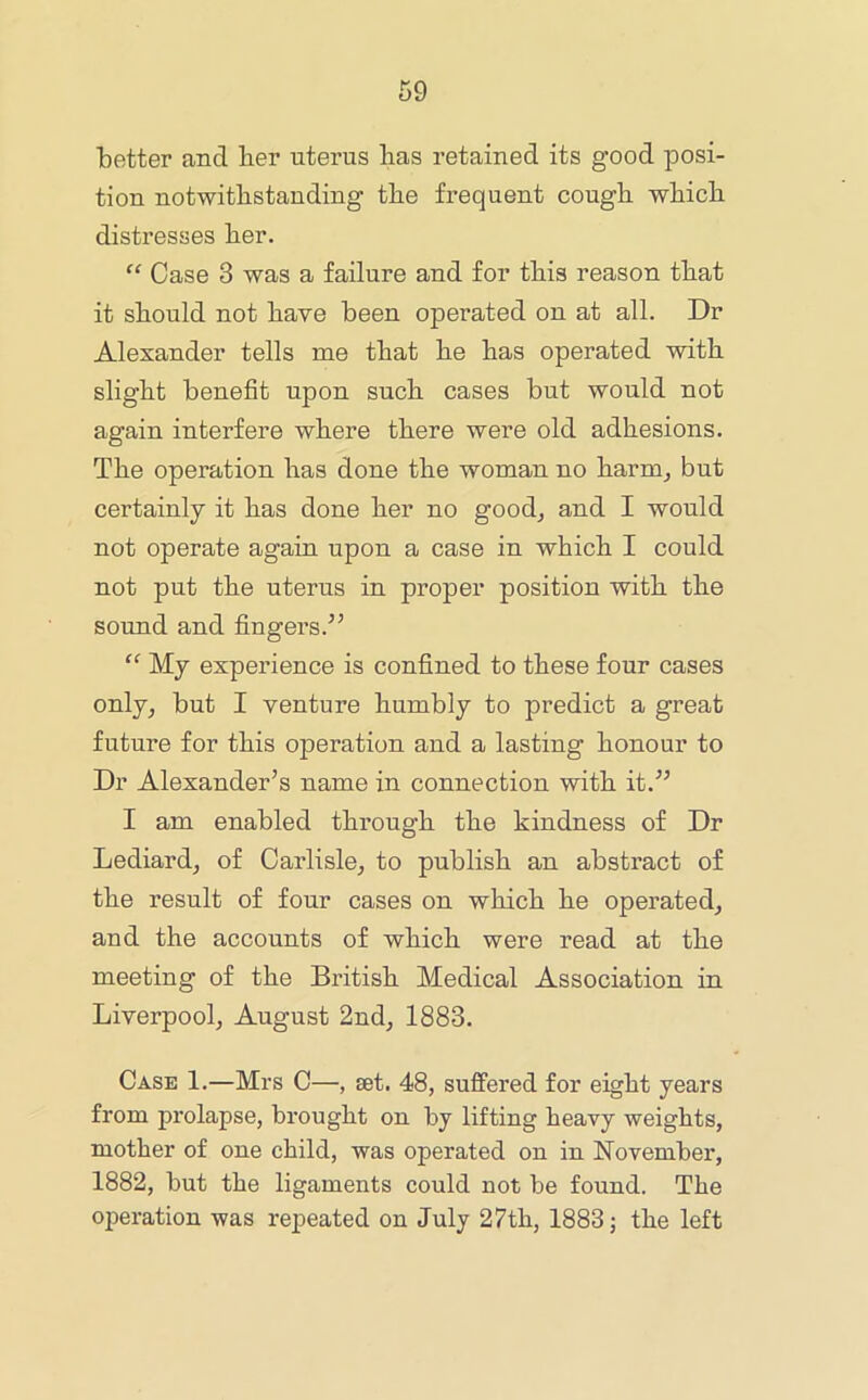 'better and her uterus has retained its good posi- tion notwithstanding the frequent cough which distresses her. “ Case 3 was a failure and for this reason that it should not have been operated on at all. Dr Alexander tells me that he has operated with slight benefit upon such cases but would not again interfere where there were old adhesions. The operation has done the woman no harm^ but certainly it has done her no good^ and I would not operate again upon a case in which I could not put the uterus in proper position with the sound and fingers.’’ “ My experience is confined to these four cases only, but I venture humbly to predict a great future for this operation and a lasting honour to Dr Alexander’s name in connection with it.” I am enabled through the kindness of Dr Lediard, of Carlisle, to publish an abstract of the result of four cases on which he operated, and the accounts of which were read at the meeting of the British Medical Association in Liverpool, August 2nd, 1883. Case 1.—Mrs C—, set. 48, suffered for eight years from prolapse, brought on by lifting heavy weights, mother of one child, was operated on in November, 1882, but the ligaments could not be found. The operation was repeated on July 27th, 1883; the left