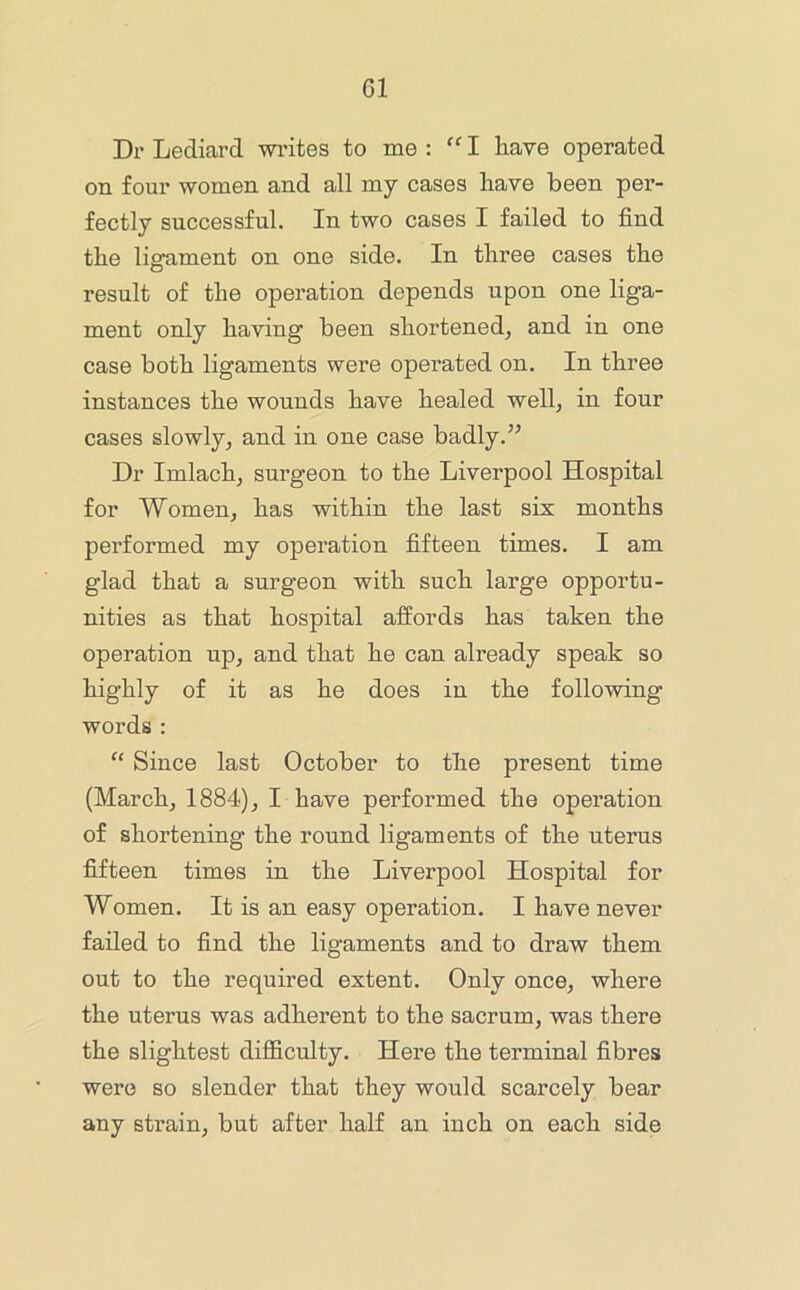 Dr Lediard writes to me : I have operated on four women and all my cases have been per- fectly successful. In two cases I failed to find the ligament on one side. In three cases the result of the operation depends upon one liga- ment only having been shortened, and in one case both ligaments were operated on. In three instances the wounds have healed well, in four cases slowly, and in one case badly.’’ Dr Imlach, surgeon to the Liverpool Hospital for Women, has within the last six months performed my operation fifteen times. I am glad that a surgeon with such large opportu- nities as that hospital affords has taken the operation up, and that he can already speak so highly of it as he does in the following words : Since last October to the present time (March, 1884), I have performed the operation of shortening the round ligaments of the uterus fifteen times in the Liverpool Hospital for Women. It is an easy operation. I have never failed to find the ligaments and to draw them out to the required extent. Only once, where the uterus was adherent to the sacrum, was there the slightest difficulty. Here the terminal fibres were so slender that they would scarcely bear any strain, but after half an inch on each side