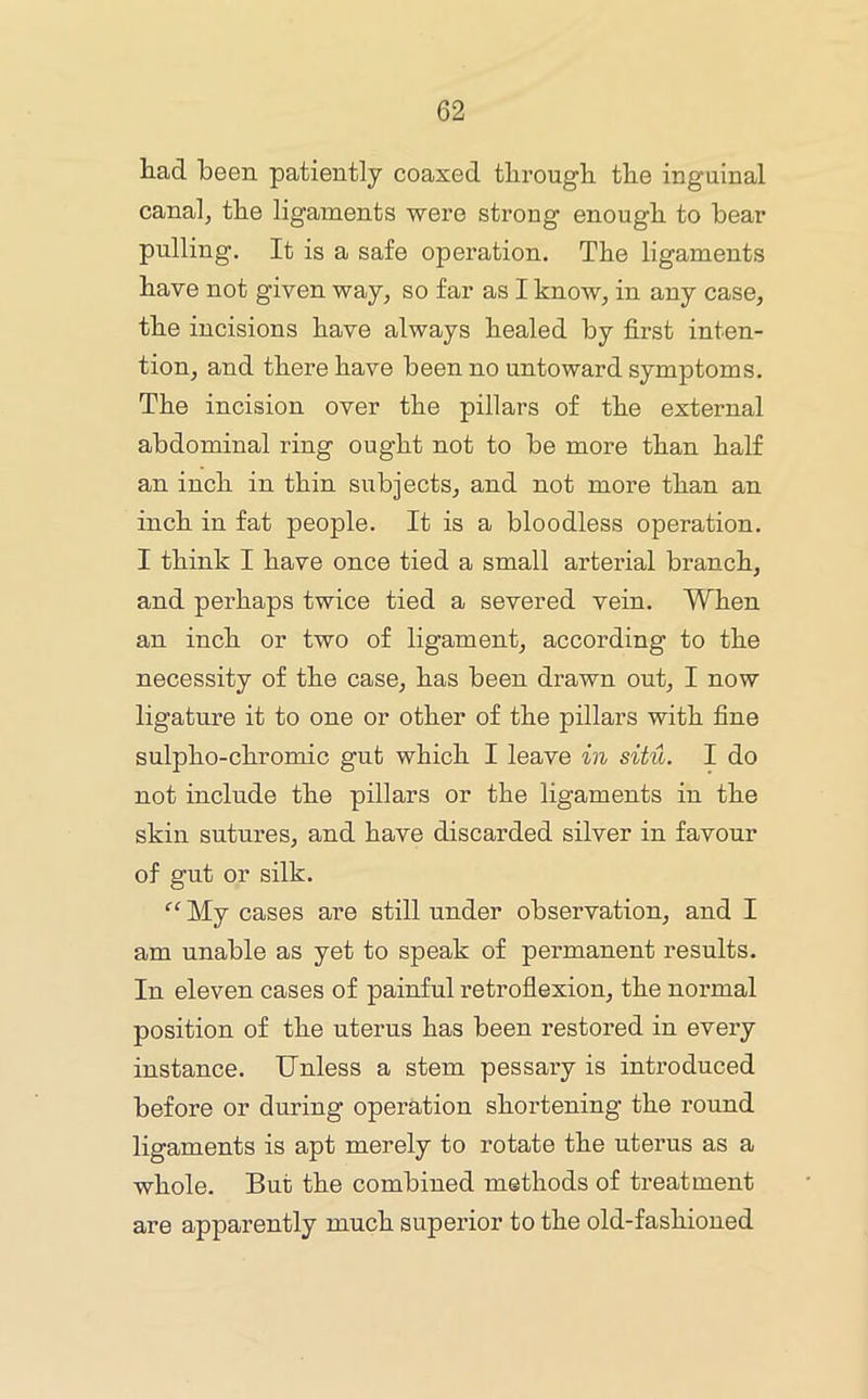 had been patiently coaxed through the inguinal canal, the ligaments were strong enough to bear pulling. It is a safe operation. The ligaments have not given way, so far as I know, in any case, the incisions have always healed by first inten- tion, and there have been no untoward symptoms. The incision over the pillars of the external abdominal ring ought not to be more than half an inch in thin subjects, and not more than an inch in fat people. It is a bloodless operation. I think I have once tied a small arterial branch, and perhaps twice tied a severed vein. When an inch or two of ligament, according to the necessity of the case, has been drawn out, I now ligature it to one or other of the pillars with fine sulpho-chromic gut which I leave in situ. I do not include the pillars or the ligaments in the skin sutures, and have discarded silver in favour of gut or silk. My cases are still under observation, and I am unable as yet to speak of permanent results. In eleven cases of painful retroflexion, the normal position of the uterus has been restored in every instance. Unless a stem pessary is introduced before or during operation shortening the round ligaments is apt merely to rotate the uterus as a whole. But the combined methods of treatment are apparently much superior to the old-fashioned