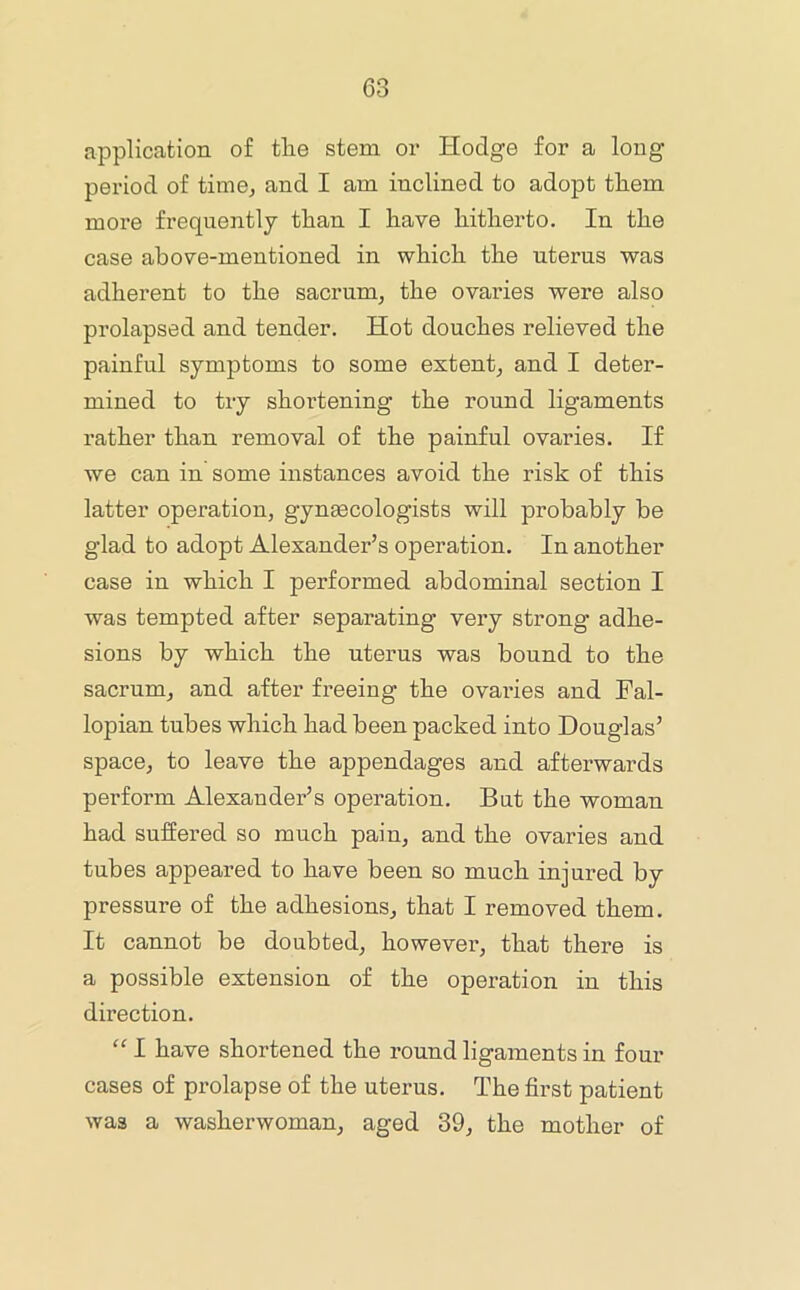 application of tlie stem or Hodge for a long period of time, and I am inclined to adopt tliem more frequently than I have hitherto. In the case above-mentioned in which the uterus was adherent to the sacrum^ the ovaries were also prolapsed and tender. Hot douches relieved the painful symptoms to some extent, and I deter- mined to try shortening the round ligaments rather than removal of the painful ovaries. If we can in some instances avoid the risk of this latter operation, gynaecologists will probably be glad to adopt Alexander’s operation. In another case in which I performed abdominal section I was tempted after separating very strong adhe- sions by which the uterus was bound to the sacrum, and after freeing the ovai-ies and Fal- lopian tubes which had been packed into Douglas’ space, to leave the appendages and afterwards perform Alexander’s operation. But the woman had suffered so much pain, and the ovaries and tubes appeared to have been so much injured by pressure of the adhesions, that I removed them. It cannot be doubted, however, that there is a possible extension of the operation in this direction. “ I have shortened the round ligaments in four cases of prolapse of the uterus. The first patient was a washerwoman, aged 39, the mother of