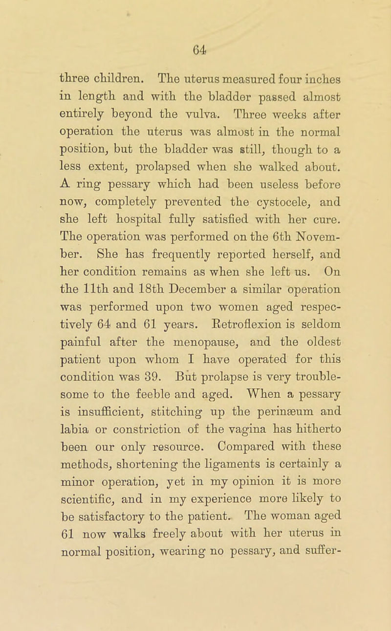 three children. The uterus measured four inches in length and with the bladder passed almost entirely beyond the vulva. Three weeks after operation the uterus was almost in the normal position^ but the bladder was stilly though to a less extent, prolapsed when she walked about. A ring pessary which had been useless before now, completely prevented the cystocele, and she left hospital fully satisfied with her cure. The operation was performed on the 6th Novem- ber. She has frequently reported herself, and her condition remains as when she left us. On the 11th and 18th December a similar operation was performed upon two women aged respec- tively 64 and 61 years. Retroflexion is seldom painful after the menopause, and the oldest patient upon whom I have operated for this condition was 39. But prolapse is very trouble- some to the feeble and aged. When a pessary is insufficient, stitching up the perineeum and labia or constriction of the vagina has hitherto been our only resource. Compared with these methods, shortening the ligaments is certainly a minor operation, yet in my opinion it is more scientific, and in my experience more likely to be satisfactory to the patient. The woman aged 61 now walks freely about with her uterus in normal position, wearing no pessary, and suffer-