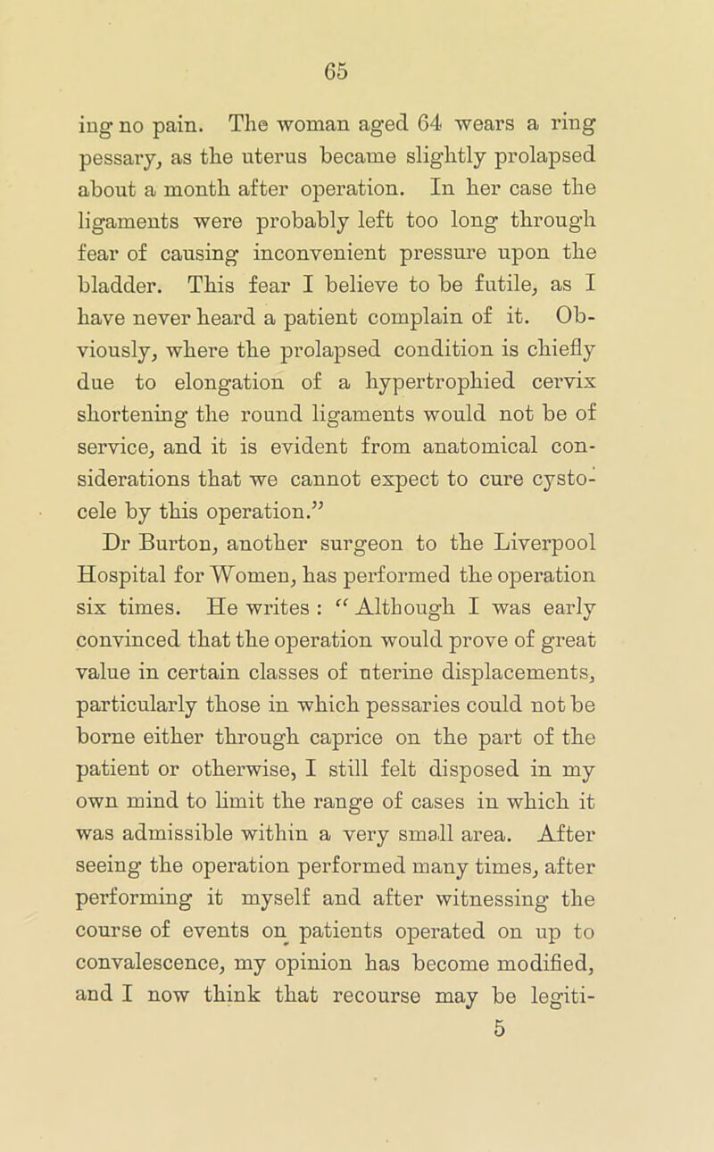 iug no pain. The woman aged 64 wears a ring pessaiy, as the uterus became slightly prolapsed about a month after operation. In her case the ligaments were probably left too long through fear of causing inconvenient pressure upon the bladder. This fear I believe to be futile^ as I have never heard a patient complain of it. Ob- viously, where the prolapsed condition is chiefly due to elongation of a hypertrophied cei’vix shortening the round ligaments would not be of service, and it is evident from anatomical con- siderations that we cannot expect to cure cysto- cele by this operation.’^ Dr Burton, another surgeon to the Liverpool Hospital for Women, has performed the operation six times. He writes : “ Although I was early convinced that the operation would prove of great value in certain classes of uterine displacements, particularly those in which pessaries could not be borne either through caprice on the part of the patient or otherwise, I still felt disposed in my own mind to limit the range of cases in which it was admissible within a very small area. After seeing the operation performed many times, after performing it myself and after witnessing the course of events on patients operated on up to convalescence, my opinion has become modified, and I now think that recourse may be legiti- 5