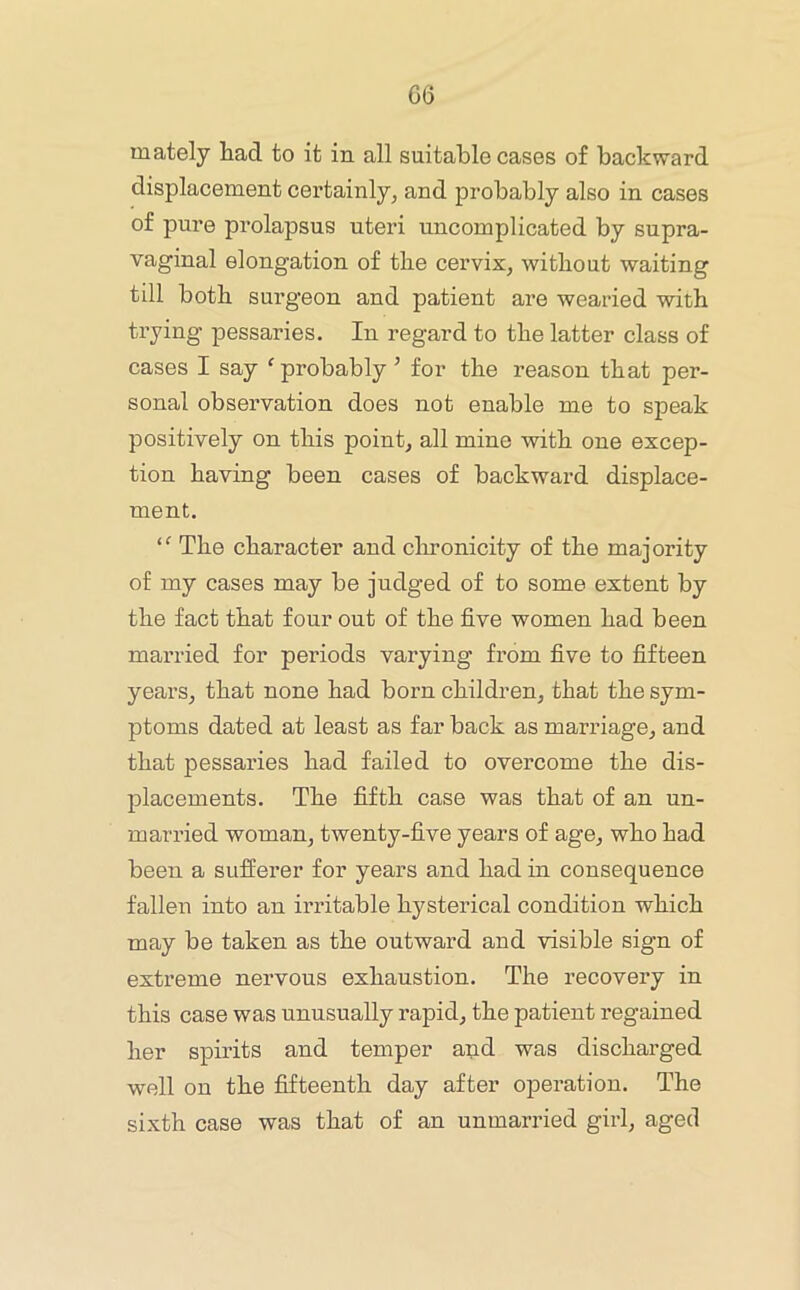 G6 mately had to it in all suitable cases of backward displacement certainly, and probably also in cases of pure prolapsus uteri uncomplicated by supra- vaginal elongation of the cervix, without waiting till both surgeon and patient are wearied with trying pessaries. In regard to the latter class of cases I say 'probably ’ for the reason that per- sonal observation does not enable me to speak positively on this point, all mine with one excep- tion having been cases of backward displace- ment.  The character and clmonicity of the majority of my cases may be judged of to some extent by the fact that four out of the five women had been married for periods varying from five to fifteen years, that none had born children, that the sym- ptoms dated at least as far back as marriage, and that pessaries had failed to overcome the dis- placements. The fifth case was that of an un- married woman, twenty-five years of age, who had been a sufferer for years and had in consequence fallen into an irritable hysterical condition which may be taken as the outward and visible sign of extreme nervous exhaustion. The recovery in this case was unusually rapid, the patient regained her spirits and temper and was discharged well on the fifteenth day after operation. The sixth case was that of an unmarried girl, aged