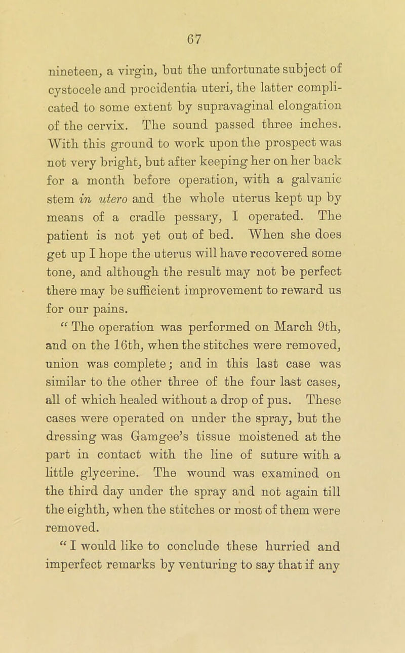 nineteen, a virgin, but tbe unfortunate subject of cystocele and procidentia uteri, the latter compli- cated to some extent by supravaginal elongation of the cervix. The sound passed three inches. With this ground to work upon the prospect was not very bright, but after keeping her on her back for a month before operation, with a galvanic- stem in utero and the whole uterus kept up by means of a cradle pessary, I operated. The patient is not yet out of bed. When she does get up I hope the uterus will have recovered some tone, and although the result may not be perfect there may be suflS.cient improvement to reward us for our pains. “ The operation was performed on March 9th, and on the 16th, when the stitches were removed, union was complete; and in this last case was similar to the other three of the four last cases, all of which healed without a drop of pus. These cases were operated on under the spray, but the dressing was Gram gee’s tissue moistened at the part in contact with the line of suture with a little glycerine. The wound was examined on the third day under the spray and not again till the eighth, when the stitches or most of them were removed. “ I would like to conclude these hurried and imperfect remarks by venturing to say that if any