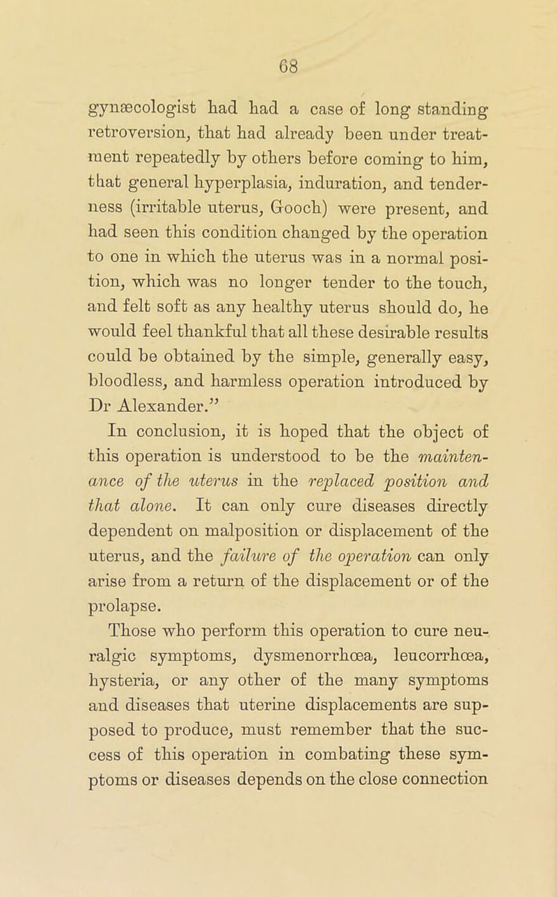 gynecologist had had a case of long standing retroversion^ that had already been under treat- ment repeatedly by others before coming to him, that general hyperplasia, induration, and tender- ness (irritable uterus, Grooch) were present, and had seen this condition changed by the operation to one in which the uterus was in a normal posi- tion, which was no longer tender to the touch, and felt soft as any healthy uterus should do, he would feel thankful that all these desirable results could be obtained by the simple, generally easy, bloodless, and harmless operation introduced by Dr Alexander.’’ In conclusion, it is hoped that the object of this operation is understood to be the mainten- ance of the uterus in the replaced position and that alone. It can only cure diseases directly dependent on malposition or displacement of the uterus, and the failure of the operation can only ai’ise from a return of the displacement or of the prolapse. Those who perform this operation to cure neu- ralgic symptoms, dysmenorrhoea, leucorrhoea, hysteria, or any other of the many symptoms and diseases that uterine displacements are sup- posed to produce, must remember that the suc- cess of this operation in combating these sym- ptoms or diseases depends on the close connection