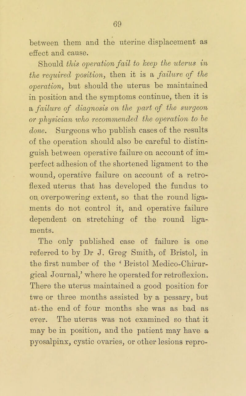 between them and the uterine displacement as effect and cause. Should this operation fail to keep the uterus in the required position, then it is a failure of the operation, but should the uterus be maintained in position and the symptoms continue, then it is a failure of diagnosis on the part of the sturgeon or physician who recommended the operation to he done. Surgeons who publish cases of the results of the operation should also be careful to distin- guish between operative failure on account of im- perfect adhesion of the shortened ligament to the wound, operative failure on account of a retro- flexed uterus that has developed the fundus to on overpowering extent, so that the round liga- ments do not control it, and operative failure dependent on stretching of the round liga- ments. The only published case of failure is one referred to by Dr J. Greg Smith, of Bristol, in the first number of the ‘ Bristol Medico-Chirur- gical Journal,’ where he operated for retroflexion. There the uterus maintained a good position for twe or three months assisted by a pessary, but at-the end of four months she was as bad as ever. The uterus was not examined so that it may be in position, and the patient may have a pyosalpinx, cystic ovaries, or other lesions repro-
