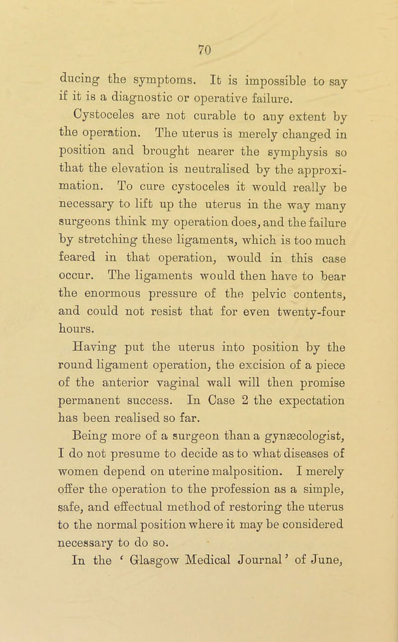 ducing the symptoms. It is impossible to say if it is a diagnostic or operative failure. Cystoceles are not curable to any extent by the operation. The uterus is merely changed in position and brought nearer the symphysis so that the elevation is neutralised by the approxi- mation. To cure cystoceles it would really be necessary to lift up the uterus in the way many surgeons think my operation does^ and the failure by stretching these ligaments^ which is too much feared in that operation, would in this case occur. The ligaments would then have to bear the enormous pressure of the pelvic contents, and could not resist that for even twenty-four hours. Having put the uterus into position by the round ligament operation, the excision of a piece of the anterior vaginal wall will then promise permanent success. In Case 2 the expectation has been realised so far. Being more of a surgeon than a gynaecologist, I do not presume to decide as to what diseases of women depend on uterine malposition. I merely offer the operation to the profession as a simple, safe, and effectual method of restoring the uterus to the normal position where it may be considered necessary to do so. In the ‘ Grlasgow Medical Journal’ of June,