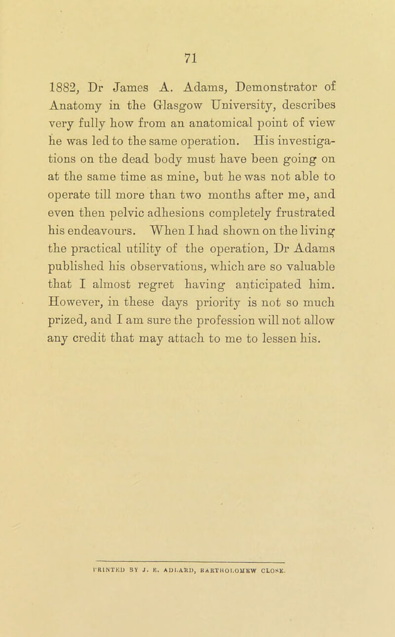 1882, Dr James A. Adams, Demonstrator of Anatomy in the Glasgow University, describes very fully how from an anatomical point of view he was led to the same operation. His investiga- tions on the dead body must have been going on at the same time as mine, but he was not able to operate till more than two months after me, and even then pelvic adhesions completely frustrated his endeavours. When I had shown on the living the practical utility of the operation. Dr Adams published his observations, which are so valuable that I almost regret having anticipated him. However, in these days priority is not so much prized, and I am sure the profession will not allow any credit that may attach to me to lessen his. I RINTKD 3Y J. K. ADI.AKI), KARTHOLOMKW CLOSK.