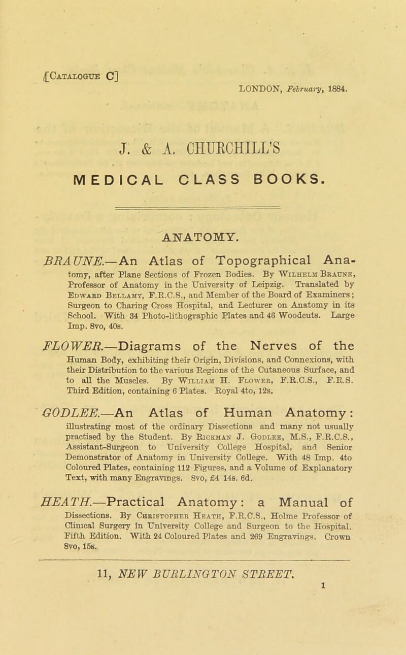 ,£Cataiogue C] LONDON, February, 1884. J. & A. CHUECHILL’S MEDICAL CLASS BOOKS. ANATOMY, BRAUNE.—An Atlas of Topographical Ana- tomy, after Plane Sections of Frozen Bodies. By Wilhelm Braune, Professor of Anatomy in the University of Leipzig. Translated by Edward Bellamy, F.E.C.8., and Member of the Board of Examiners; Surgeon to Charing Cross Hospital, and Lecturer on Anatomy in its School. With 34 Photo-lithographic Plates and 46 Woodcuts. Large Imp. 8vo, 40s. FLOWER.—Diagrams of the Nerves of the Human Body, exhibiting their Origin, Divisions, and Connexions, with their Distribution to the various Eegions of the Cutaneous Surface, and to all the Muscles. By William H. Flower, F.E.C.S., F.E.S. Third Edition, containing 6 Plates. Eoyal 4to, 12s. GODLEE.—An Atlas of Human Anatomy: illustrating most of the ordinary Dissections and many not usually practised by the Student. By Eickman J. Godlbe, M.S., F.E.C.S., Assistant-Surgeon to University College Hospital, and Senior Demonstrator of Anatomy in University College. With 48 Imp. 4to Coloured Plates, containing 112 Figures, and a Volume of Explanatory Text, with many Engravings. 8vo, £4 14s. 6d. HEATH.—Practical Anatomy: a Manual of Dissections. By Christopher Heath, F.E.C.S., Holme Professor of dimcal Surgery in University College and Surgeon to the Hospital. Fifth Edition. With 24 Coloured Plates and 269 Engravings. Crown 8vo, 16s. 11, NEW BURLINGTON STREET.