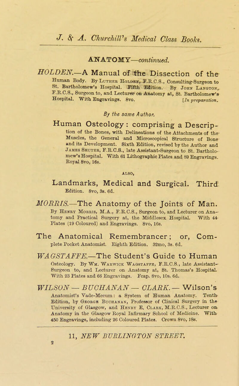 ANATOMY—continued. HOLDEN.—A Manual of ^fhe Dissection of the Human Body. By Luthbr Holobit,-F.R.C.S., Consulting-Surgeon to St, Bartholomew's Hospital. .Rifth iBdition. By John Lanoton,. F.R.C.S., Sm-geon to, and Lecturer on Anatomy at, St. Bartholomew’s Hospital. With Engravings. 8vo. [Jn preparation. By the same A uthor. Human Osteology : comprising a Descrip- tion of the Bones, with Delineations of the Attachments of the- Kuscles, the General and Microscopical Structure of Bone and its Development. Sixth Edition, revised by the Author and James Shuteb, F.R.C.8., late Assistant-Surgeon to St. Bartholo- mew’s Hospital. With 61 Lithographic Plates and 89 Engravings. Royal 8vo, 16s. ALSO, Landmarks, Medical and Surgical. Third Edition. 8vo, 3s. 6d. MORRIS.—The Anatomy of the Joints of Man. By Henry Morris, M.A., F.R.C.S., Surgeon to, and Lecturer on Ana- tomy and Practical Surgery at, the Middlesex Hospital. With 44- Plates (19 Colojired) and Engravings. 8vo, 16s. The Anatomical Remembrancer; or, Com- plete Pocket Anatomist. Eighth Edition. 32mo, 3s. 6d. WAGSTAFFE.—The Student’s Guide to Human Osteology. By Wm. Warwick Waostaefe, F.R.C.S., late Assistant- Burgeon to, and Lecturer on Anatomy at, St. Thomas’s Hospital. With 23 Plates and 66 Engravings. Fcap. 8vo, 10s. 6d. WILSON — BUCHANAN — CLARK. — Wilson’s Anatomist’s Vade-Mecum: a System of Human Anatomy. Tenth' Edition, by Georoe Buchanan, Professor of Clinical Surgery in the University of Glasgow, and Henry E. Clark, M.R.C.S., Lecturer on. Anatomy in the Glasgow Royal Infii-mary School of Medicine. With 450 Engravings, including 26 Coloured Plates. Crown 8vo, 18s. 2