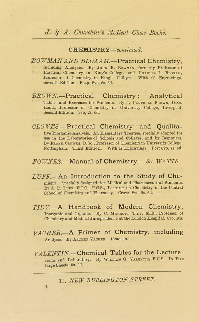CHEMISTRY—continued. BOWMAN AND Practical Chemistry, including Analysis. By John E. Bowman, formerly Professor of Practical Chemistry in King’s College, and Charles L. Bloxau, Professor of Chemistry in King’s College. With 98 Engravings. Seventh Edition. Pcap. 8vo, 6s. 6d. BROWN.—Practical Chemistry : Analytical Tables and Exercises for Students. By J. Campbell Brown, D.Sc. Bond., Professor of Chemistry in University College, Liverpool. Second Edition. 8vo, 2s. 6d. CLOWES.—Practical Chemistry and Qualita- tive Inorganic Analysis. An Elementary Treatise, specially adapted for use in the Laboratories of Schools and Colleges, and by Beginners. By Prank Clowes, D.Sc., Professor of Chemistry in University College, Nottingham. Third Edition. With 47 Engravings. Post 8vo, 7s. 6d. FOWNES.—Manual of Chemistry.—See WATTS. LUFF.—An Introduction to the Study of Che- mistry. Specially designed for Medical and Pharmaceutical Students. By A. P. Luff, F.I.C., F.C.S., Lecturer on Chemistry in the Central School of Chemistry and Pharmacy. Crown 8vo, 2s. 6d. TIDY.—A Handbook of Modern Chemistry, Inorganic and Organic. By C. Metmott Tidt, M.B., Professor ot Chemistry and Medical Jurisprudence at the London Hospital. 8vo, 16s. VAGHER.—A Primer of Chemistry, including Analysis. By Arthur Vaohbr. 18mo, Is. F^L£iVT7iV.—Chemical Tables for the Lecture- mom and Laboratory. By William G. Valentin, F.C.S. In Five large Sheets, 6s. 6d.