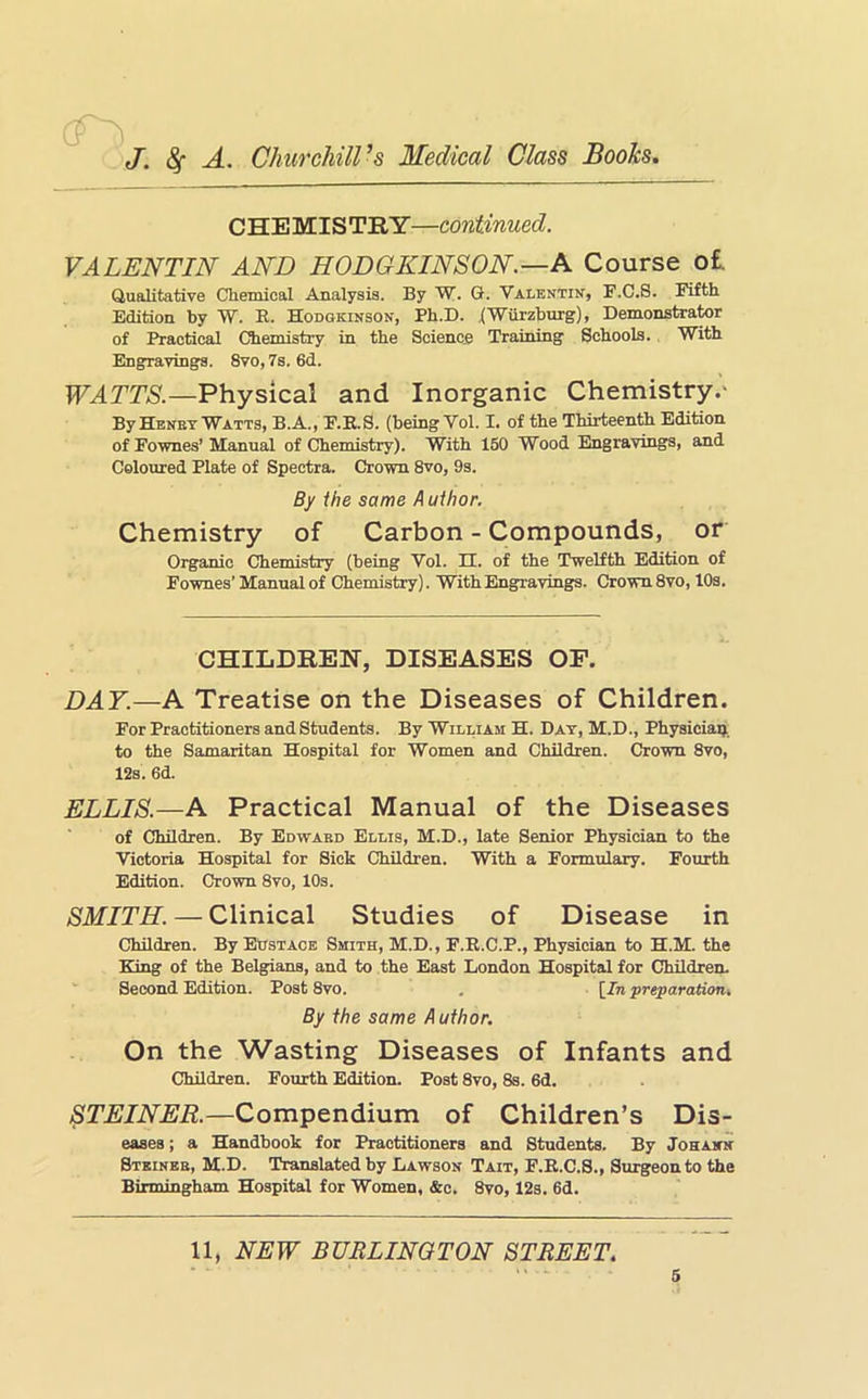 (T J. df A. Churchill’s Medical Class Books, CHE MIS TRY—continued. VALENTIN AND HODGKINSON.—A Course o£. Qualitative Chemical Analysis. By W. G. Valentin, F.C.S. Fifth Edition by W. R. Hodokinson, Ph.D. .(Wurzburg), Demonstrator of Practical Chemistry in the Science Training Schools. With Engravings. 8vo, 7s. 6d. Physical and Inorganic Chemistry.' By Henbt Watts, B.A., F.R.S. (being Vol. I. of the Thirteenth Edition of FoTvnes’ Manual of Chemistry). With 150 Wood Engravings, and Coloured Plate of Spectra. Crown 8vo, 9s. By ihe same A uthor. Chemistry of Carbon - Compounds, or Organic Chemistry (being Vol. II. of the Twelfth Edition of Fownes’Manual of Chemistry). With Engravings. Crown 8vo, 10s. CHILDREN, DISEASES OF. DAY.—A Treatise on the Diseases of Children. For Practitioners and Students. By William H. Day, M.D., Physiciaij. to the Samaritan BEospital for Women and Children. Crown 8vo, 12s. 6d. ELLIS.—A Practical Manual of the Diseases of Children. By Edwahd Ellis, M.D., late Senior Physician to the Victoria Hospital for Sick Children. With a Formulary. Fourth Edition. Crown 8vo, 10s. SMITH. — Clinical Studies of Disease in Children. By Eustace Smith, M.D., F.R.C.P., Physician to H.M. the E!ing of the Belgians, and to the East London Hospital for Children. Second Edition. Post 8vo. , [In preparation. By the same Author. On the Wasting Diseases of Infants and Children. Fourth Edition. Post 8vo, 8s. 6d. STEINER.—Compendium of Children’s Dis- eases ; a Handbook for Practitioners and Students. By Johann Stkinkb, M.D. Translated by Lawson Tait, F.R.C.8., Surgeon to the Birmingham Hospital for Women, &c. 8vo, 12s. 6d. 11, NEW BURLINGTON STREET.