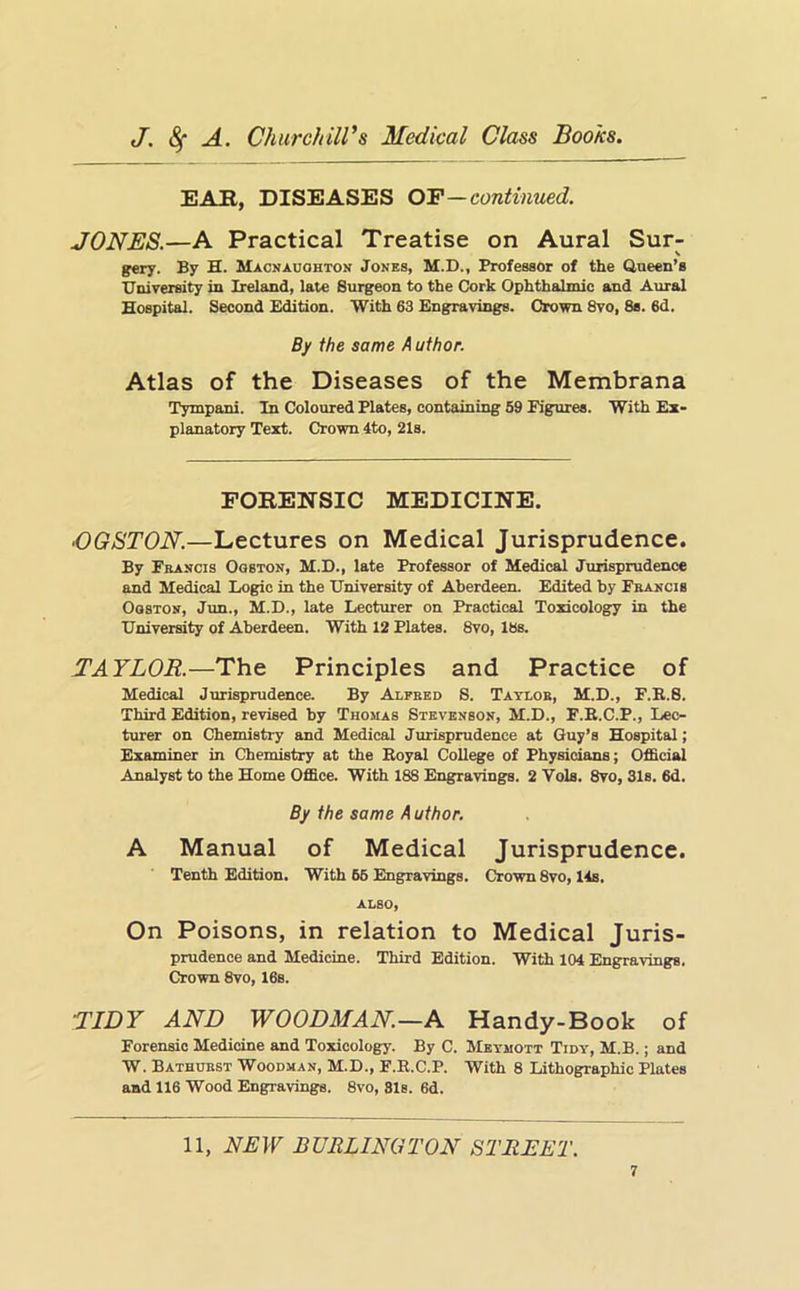 EAB, DISEASES O'F—continued. JONES.—A Practical Treatise on Aural Sur- \ gery. By H. Macnauohton Jones, M.D., Professor of the Queen’s TTniversity in Ireland, late Surgeon to the Cork Ophthalmic and Aural Hospital. Second Edition. With 63 Engravings. Crown 8vo, 8s. 6d. By the same A uthor. Atlas of the Diseases of the Membrana Tympani. In Coloured Plates, containing 59 Figures. With Ex- planatory Text. Crown 4to, 21s. FORENSIC MEDICINE. OGSTON.—Lectures on Medical Jurisprudence. By Francis Oqston, M.D., late Professor of Medical Jurisprudence and Medical Logic in the University of Aberdeen. Edited by Francis OosTON, Jun., M.D., late Lecturer on Practical Toxicology in the University of Aberdeen. With 12 Plates. 8vo, 18s. TAYLOR.—The Principles and Practice of Medical Jurisprudence. By Alfred S. Taylor, M.D., F.R.S. Third Edition, revised by Thomas Stevenson, M.D., F.E.C.P., Lec- turer on Chemistry and Medical Jurisprudence at Guy’s Hospital; Examiner in Chemistry at the Royal College of Physicians; Official Analyst to the Home Office. With 188 Engravings. 2 Vols. 8vo, 31s. 6d. By the same Author. A Manual of Medical Jurisprudence. Tenth Edition. With 66 Engravings, Crown 8vo, 14s. ALSO, On Poisons, in relation to Medical Juris- prudence and Medicine. Third Edition. With 104 Engravings, Crown 8vo, 16s. TIDY AND WOODMAN—A Handy-Book of Forensic Medicine and Toxicology. By C. Meymott Tidy, M.B. ; and W. Bathurst Woodman, M.D., F.R.C.P. With 8 Lithographic Plates and 116 Wood Engravings. 8vo, 81s. 6d. 11, NEW BURLINGTON STREET.