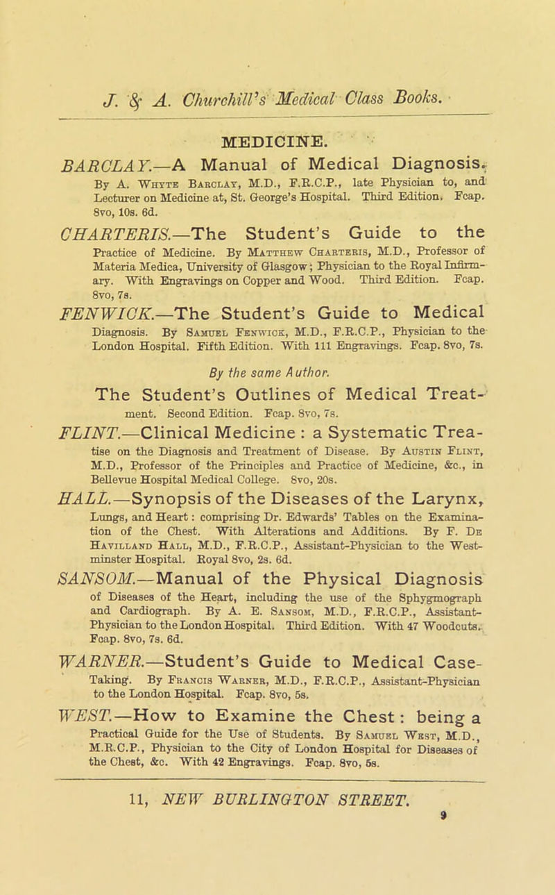 MEDICINE. BARCLAY.—A Manual of Medical Diagnosis, By A. Whtte Barclay, M.D., F.E.C.P., late Physician to, and Lecturer on Medicine at, St. George’s Hospital. Third Edition. Fcap. 8vo, 10s. 6d. CHARTERIS.—Thc Student’s Guide to the Practice of Medicine. By Matthew Chaeteris, M.D., Professor of Materia Medica, University of Glasgow; Physician to the Royal Infirm- ary. With Engravings on Copper and Wood. Third Edition. Fcap. 8vo, 7s. FENWICK.—Th.& Student’s Guide to Medical Diagnosis. By Saitobl Fenwick, M.D., F.R.C.P., Physician to the London Hospital. Fifth Edition. With 111 Engravings. Fcap. 8vo, 7s. By the same A uthor. The Student’s Outlines of Medical Treat- ment. Second Edition. Fcap. 8vo, 7s. FLINT.—Clinical Medicine : a Systematic Trea- tise on the Diagnosis and Treatment of Disease. By Austin Flint, M.D., Professor of the Principles and Practice of Medicine, &c., in Bellevue Hospital Medical College. 8vo, 20s. HALL.—Synopsis of the Diseases of the Larynx, Lungs, and Heart: comprising Dr. Edwards’ Tables on the Examina- tion of the Chest. With Alterations and Additions. By F. Ds Havilland Hall, M.D., F.R.C.P., Assistant-Physician to the West- minster Hospital. Royal 8vo, 2s. 6d. BANBOM.—Manual of the Physical Diagnosis of Diseases of the He^, including the use of the Sphygmograph and Cardiograph. By A. E. Sansom, M.D., F.R.C.P., Assistant- Physician to the London Hospital. Third Edition. With 47 Woodcuts. Fcap. 8vo, 7s. 6d. WARNER.—Student’s Guide to Medical Case- Taking. By Francis Warner, M.D., F.R.C.P., Assistant-Physician to the London Hospital. Fcap. 8vo, 5s. WEBT.—How to Examine the Chest: being a Practical Guide for the Use of Students. By Samuel West, M.D., M.R.C.P., Physician to the City of London Hospital for Diseases of the Chest, &c. With 42 Engravings. Fcap. 8vo, 8s. 11, NEW BURLINGTON STREET. »