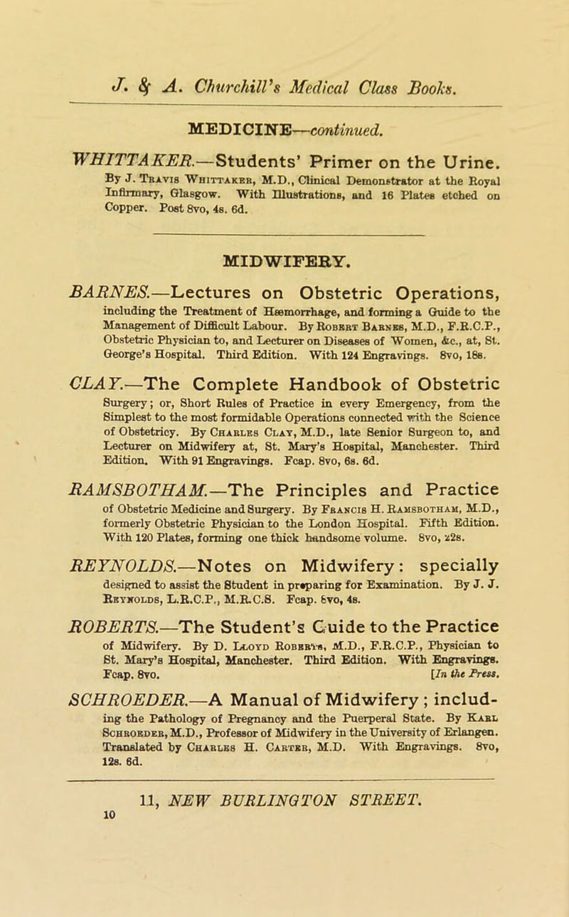 MEDICINE—continued. WHITTAKER.—Students’ Primer on the Urine. By J. Tbavis Whittakbb, M.D., Clinical Demonstrator at the Hoyal Infirmary, Glasgow. With Illustrations, and 16 Plates etched on Copper. Post 8vo, 4s. 6d. MIDWIFERY. BARNES.—Lectures on Obstetric Operations, including the Treatment of Hsemorrhage, and forming a Otiide to the Management of Difficult Labour. By Robbbt Babnbb, M.D., F.E.C.P., Obstetric Physician to, and Lecturer on Diseases of Women, &c., at, St. George’s Hospital. Third Edition. With 124 Engravings. 8vo, 18s. CLAY.—The Complete Handbook of Obstetric Surgery; or. Short Rules of Practice in every Emergency, from the Simplest to the most formidable Operations connected with the Science of Obstetricy. By Chables Clay, M.D., late Senior Surgeon to, and Lecturer on Midwifery at, St. Mary’s Hospital, Manchester. Third Edition. With 91 Engravings. Ecap. 8vo, 6s. 6d. RAMSBOTHAM.—The Principles and Practice of Obstetric Medicine and Surgery. By Ebancis H. Rausbotham, M.D., formerly Obstetric Physician to the London Hospital. Fifth Edition. With 120 Plates, forming one thick handsome volume. 8vo, ^2s. REYNOLDS.—Notes on Midwifery: specially designed to assist the Student in preparing for Examination. By J. J. Eeykolds, L.R.C.P., M.E.C.S. Ecap. 6vo, 4s. ROBERTS.—The Student’s Guide to the Practice of Midwifery. By D. Li.oyd Robbbvs, M.D., F.R.C.P., Physician to St. Mary’s Hospital, Manchester. Third Edition. With Engravings. Ecap. 8vo. [In the Press. SCHROEDER.—A Manual of Midwifery ; includ- ing the Pathology of Pregnancy and the Puerperal State. By Eabl SoBBOBDBB, M.D., Professor of Midwifery in the University of Erlangen. Translated by Chablbs H. Cabtbb, M.D. With Engravings. 8vo, 12s. 6d.