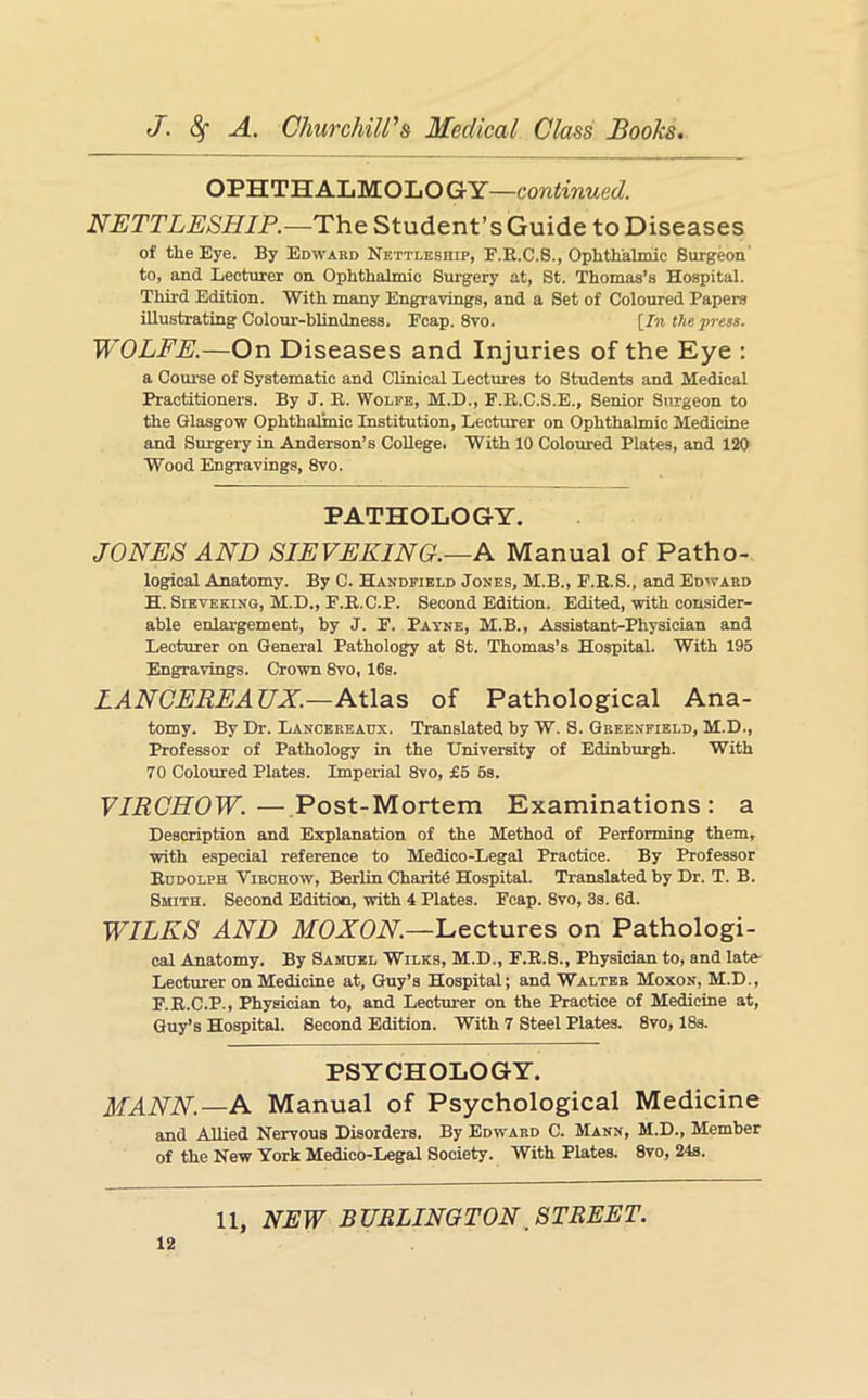 OPHTHALMOLOGY—continued. NETTLESHIP.—The Student’s Guide to Diseases of the Eye. By Edward Nettleship, F.E.C.S., Ophthalmic Surgeon' to, and Lecturer on Ophthalmic Surgery at, St. Thomas’s Hospital. Third Edition. With many Engravings, and a Set of Coloured Papers illustrating Colour-blindness. Fcap. 8vo. [_In the press. WOLFE.—On Diseases and Injuries of the Eye : a Course of Systematic and Clinical Lectures to Students and Medical Practitioners. By J. K. 'Wolfe, M.D., F.E.C.S.E., Senior Surgeon to the Glasgow Ophthalmic Institution, Lecturer on Ophthalmic Medicine and Surgery in Anderson’s College. With 10 Coloiu-ed Plates, and 120 Wood Engravings, 8vo. PATHOLOGY. JONES AND SIEVEKING.—N Manual of Patho- logical Anatomy. By C. Handfield Jones, M.B., F.E.S., and Edward H. Sieveking, M.D., F.E.C.P. Second Edition. Edited, with consider- able enlargement, by J. F. Payne, M.B., Assistant-Physician and Lecturer on General Pathology at St. Thomas’s Hospital. With 195 Engravings. Crown 8vo, 16s. LANCEREAUX.—Atlas of Pathological Ana- tomy. By Dr. Lancereadx. Translated by W. S. Greenfield, M.D., Professor of Pathology in the TJniversity of Edinburgh. With 70 Coloured Plates. Imperial 8vo, £6 6s. VIRCHOW. — Post-Mortem Examinations: a Description and Explanation of the Method of Performing them, with especial reference to Medico-Legal Practice. By Professor Eddolph Virchow, Berlin Charite Hospital. Translated by Dr. T. B. Smith. Second Edition, with 4 Plates. Fcap. 8vo, 3s. 6d. WILKS AND MOXON.—Lectures on Pathologi- cal Anatomy. By Samuel Wilks, M.D., F.E.S., Physician to, and late- Lecturer on Medicine at, Guy’s Hospital; and Walter Moxon, M.D., F.E.C.P., Physician to, and Lecturer on the Practice of Medicine at, Guy’s Hospital. Second Edition. With 7 Steel Plates. 8vo, 18s. PSYCHOLOGY. MANN.—N Manual of Psychological Medicine and Allied Nervous Disorders. By Edward C. Mann, M.D., Member of the New York Medico-Legal Society. With Plates. 8vo, 24s.
