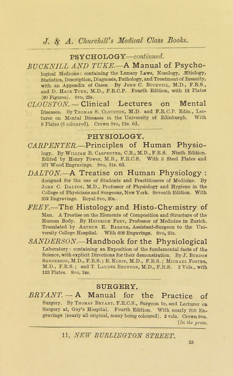 PS Y CHOLO GrY—continued. BUCKNILL AND TUKE.—A Manual of Psycho- logical Medicine: containing the Lunacy Laws, Nosology, etiology, Statistics, Description, Diagnosis, Pathology, and Treatment of Insanity, with an Appendix of Cases. By John C. Bhoknill, M.D., F.R.S., and D. Hack Tcke, M.D., P.R.C.P. Fourth Edition, with 12 Plates (80 Figures). 8vo, 26s. CLOUSTON. — Clinical Lectures on Mental Diseases. By Thomas S. Clouston, M.D. and F.B.C.P. Edin., Lec- turer on Mental Diseases in the University of Edinburgh. With 8 Plates (6 coloured). Crown 8vo, 12s. 6d. PHYSIOLOGY. CAEPENTER.—Principles of Human Physio- logy. By William B. Caepbntee, C.B., M.D., F.R.S. Ninth Edition. Edited by Henry Power, M.B., F.R.C.S. With 3 Steel Plates and 377 Wood Engravings. 8vo, 31s. 6d. DALTON.—A Treatise on Human Physiology : designed for the use of Students and Practitioners of Medicine. By John C. Dalton, M.D., Professor of Physiology and Hygiene in the College of Physicians and Surgeons, New York. Seventh Edition. With 252 Engravings. Royal 8vo, 20s.. FREY.—The Histology and Histo-Chemistry of Man. A Treatise on the Elements of Composition and Structure of the Human Body. By Heinbich Frey, Professor of Medicine in Zurich. Translated by Arthur E. Barker, Assistant-Surgeon to the Uni- versity College Hospital. With 608 Engavings. 8vo, 21s. SANDERSON.—Handbook for the Physiological Laboratory: containing an Exposition of the fundamental facts of the Science, with explicit Directions for their demonstration. By J. Burdon Sanderson, M.D., F.R.S.; E. Klein, M.D., F.R.S.; Michael Foster, M.D., F.R.S.; and T. Lauder Brunton, M.D., F.R.S. 2 Vols., with 123 Plates. 8vo, 24s. SURGERY. BRYANT. — A Manual for the Practice of Surgery. By Thomas Bryant, F.R.C.S., Surgeon to, and Lecturer on Surgery at, Guy’s Hospital. Fourth Edition. With nearly 700 En- gravings (nearly all original, many being coloured). 2 vols. Crown 8vo. {In the press. 11, NEW BURLINGTON STREET.