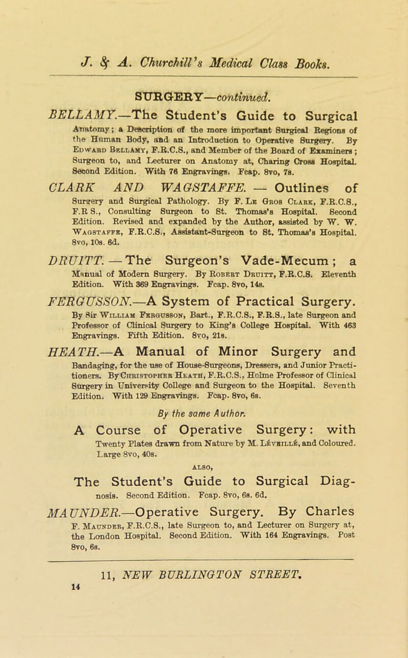 SUB, Q-EB Y—continued. BELLAMY.—The Student’s Guide to Surgical Anatomy; a Description of the more important Snrgical Regions of the Human Body, and an Introduction to Operative Surgery. By Edwabd Bellamy, F.B.C.S,, and Member of the Board of Examiners; Surgeon to, and Lecturer on Anatomy at. Charing Cross Hospital. Second Edition. With 70 Engravings. Fcap. 8vo, 7s. CLARK AND WAGSTAFFE. — Outlines of Surgery and Stu-gical Pathology. By F. Lx Gaos Clabe, F.R.C.S., F.R S., Consulting Surgeon to St. Thomas’s Hospital. Second Edition. Revised and expanded by the Author, assisted by W. W. Waostaffe, F.R.C.S., Assistant-Surgeon to St. Thomas’s Hospital. 8vo, 10s. 6d. DRUITT.—The Surgeon’s Vade-Mecum; a Manual of Modem Surgery. By Robebt Dbuitt, F.R.C.S. Eleventh Edition. With 369 Engravings. Fcap. 8vo, 14s. FERGUSSON.—A System of Practical Surgery. By Sir William FBBonssoN, Bart., F.R.C.S., F.R.S., late Surgeon and Professor of Clinical Surgery to King’s College Hospital. With 463 Engravings. Fifth Edition. 8vo, 21s. HEATH.—A Manual of Minor Surgery and Bandaging, for the use of House-Surgeons, Dressers, and Junior Practi- tioners. By Chbistophbb Heath, F.R.C.S., Holme Professor of Clinical Surgery in University College and Surgeon to the Hospital. Seventh Edition. With 129 Engravings. Fcap. 8vo, 6s. By the same Author. A Course of Operative Surgery: with Twenty Plates drawn from Nature by M. L£vbille, and Coloured. Large 8vo, 40s. ALSO, The Student’s Guide to Surgical Diag- nosis. Second Edition. Fcap. 8vo, 6s. 6d. MAUNDER.—Operative Surgery. By Charles F. Maundek, F.R.C.S., late Surgeon to, and Lecturer on Surgery at, the London Hospital. Second Edition. With 164 Engravings. Post 8vo, 6s. 14