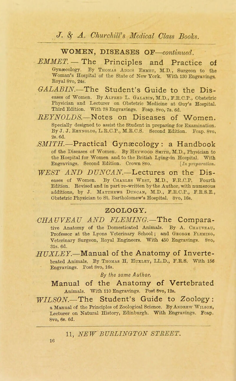 WOMEN, DISEASES O'F—continued. EMMET. — The Principles and Practice of Gyneecology. By Thomas Addis Emmet, M.D., Surgeon to the Woman’s Hospital of the State of New York. With 130 EngravingSw Eoyal 8vo, 2ls. GALABIN.—The Student’s Guide to the Dis- eases of Women. By Alpbed L. Galabin, M.D., F.R.C.P., Obstetric Physician and Lecturer on Obstetric Medicine at Guy’s Hospital. Third Edition. With 78 Engravings. Fcap. 8vo, 7s. 6d. REYNOLDS.—^^Notes on Diseases of Women. Specially designed to assist the Student in preparing for Examination. By J. J. Reynolds, L.R.C.P., M.R.C.S. Second Edition. Fcap. 8vo, 2s. 6d. SMITH.—Practical Gynaecology : a Handbook of the Diseases of Women. By Heywood Smith, M.D., Physician to the Hospital for Women and to the British Lying-in Hospital. With Engravings. Second Edition. Crown 8vo. [In preparation. WEST AND DUNCAN.—Lectures on the Dis- eases of Women. By Charles West, M.D., F.E.C.P. Fourth Edition. Revised and in part re-written by the Author, with numerous additions, by J. Matthews Duncan, M.D., F.R.C.P., F.R.S.E., Obstetric Physician to St. Bartholomew’s Hospital. 8vo, 16s. ZOOLOGY. CHAUVEAU AND FLEMING.—The: Compara- tive Anatomy of the Domesticated Animals. By A. Chauveau, Professor at the Lyons Veterinary School; and George Fleming, Veterinary Surgeon, Royal Engineers. With 450 Engravings. 8vo, 31s. 6d. HUXLEY.—Manual of the Anatomy of Inverte- brated Animals. By Thomas H. Huxley, LL.D., F.R.S. With 166 Engravings. Post 8vo, 16s. By the same Author. Manual of the Anatomy of Vertebrated Animals. With 110 Engravings. Post 8vo, 12s. WILSON.—The Student’s Guide to Zoology: a Manual of the Principles of Zoological Science. By Andrew Wilson, Lecturer on Natural History, Edinburgh. With Engravings. Fcap. 8vo, 6s. 6d.