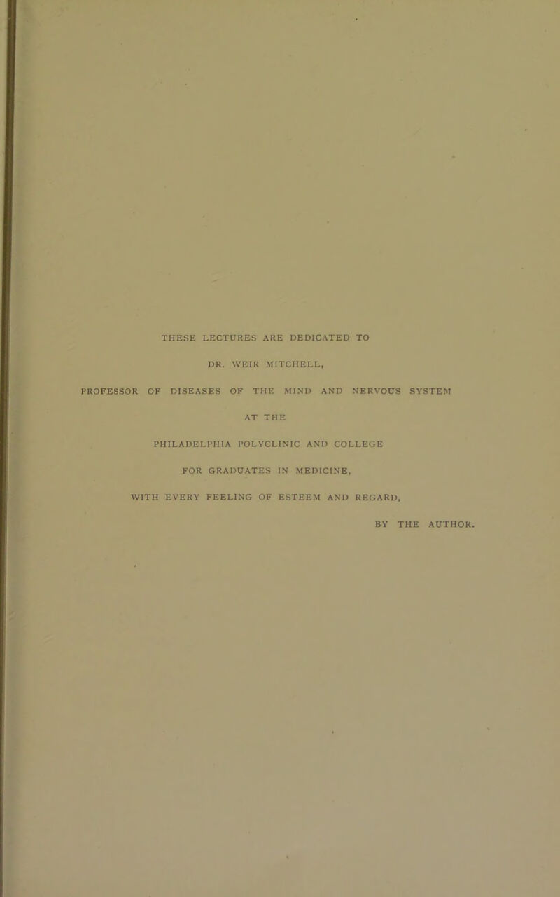 THESE LECTURES ARE DEDICATED TO DR. WEIR MITCHELL, PROFESSOR OF DISEASES OF THE MIND AND NERVOUS SYSTEM AT THE PHILADELPHIA POLYCLINIC AND COLLEGE FOR GRADUATES IN MEDICINE, WITH EVERY FEELING OF ESTEEM AND REGARD, BY THE AUTHOR.