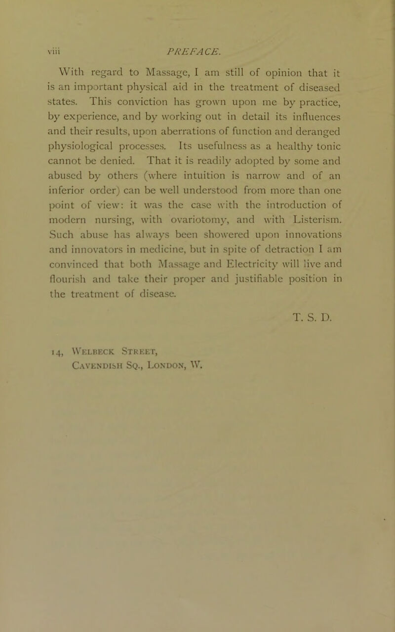 With regard to Massage, I am still of opinion that it is an important physical aid in the treatment of diseased states. This conviction has grown upon me by practice, by experience, and by working out in detail its influences and their results, upon aberrations of function and deranged physiological processes. Its usefulness as a healthy tonic cannot be denied. That it is readily adopted by some and abused by others (where intuition is narrow and of an inferior order) can be well understood from more than one point of view: it was the case with the introduction of modern nursing, with ovariotomy, and with Listerism. Such abuse has always been showered upon innovations and innovators in medicine, but in spite of detraction I am convinced that both Massage and Electricity will live and flourish and take their proper and justifiable position in the treatment of disease. T. S. D. 14, Welbeck Street, Cavendish Sq., London, W.