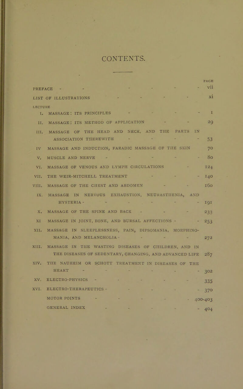 CONTENTS PREFACE LIST OF ILLUSTRATIONS LECTURE l. MASSAGE : ITS PRINCIPLES II. massage: ITS METHOD OF APPLICATION III. MASSAGE OF THE HEAD AND NECK, AND THE PARTS IN ASSOCIATION THEREWITH - IV MASSAGE AND INDUCTION, FARADIC MASSAGE OF THE SKIN V. MUSCLE AND NERVE - VI. MASSAGE OF VENOUS AND LYMPH CIRCULATIONS VII. THE WEIR-MITCHELL TREATMENT - VIII. MASSAGE OF THE CHEST AND ABDOMEN IX. MASSAGE IN NERVOUS EXHAUSTION, NEURASTHENIA, AND HYSTERIA ------ X. MASSAGE OF THE SPINE AND BACK XI MASSAGE IN JOINT, BONE, AND BURSAL AFFECTIONS - XII. MASSAGE IN SLEEPLESSNESS, PAIN, DIPSOMANIA, MORPHINO- MANIA, AND MELANCHOLIA- ... XV. ELECTRO-PHYSICS XVI. ELECTRO-THERAPEUTICS - MOTOR POINTS PAGE vii I 29 53 70 80 124 140 160 191 233 253 272 XIII. MASSAGE IN THE WASTING DISEASES OF CHILDREN, AND IN THE DISEASES OF SEDENTARY, CHANGING, AND ADVANCED LIFE 287 XIV. THE NAUHEIM OR SCHOTT TREATMENT IN DISEASES OF THE HEART - - 302 335 - 370 400-403 - 404 GENERAL INDEX