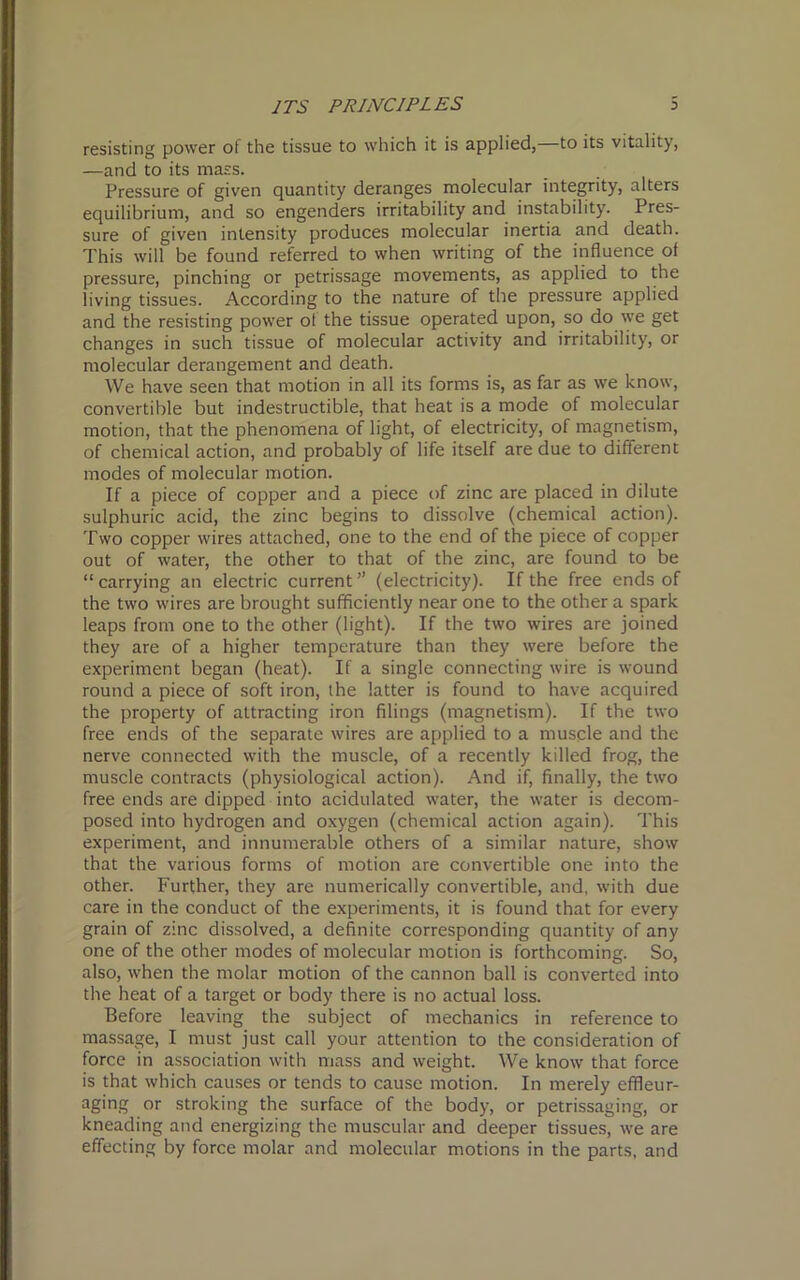 resisting power of the tissue to which it is applied, to its vitality, —and to its mass. Pressure of given quantity deranges molecular integrity, alters equilibrium, and so engenders irritability and instability. Pres- sure of given intensity produces molecular inertia and death. This will be found referred to when writing of the influence of pressure, pinching or petrissage movements, as applied to the living tissues. According to the nature of the pressure applied and the resisting power ol the tissue operated upon, so do we get changes in such tissue of molecular activity and irritability, or molecular derangement and death. We have seen that motion in all its forms is, as far as we know, convertible but indestructible, that heat is a mode of molecular motion, that the phenomena of light, of electricity, of magnetism, of chemical action, and probably of life itself are due to different modes of molecular motion. If a piece of copper and a piece of zinc are placed in dilute sulphuric acid, the zinc begins to dissolve (chemical action). Two copper wires attached, one to the end of the piece of copper out of water, the other to that of the zinc, are found to be “carrying an electric current” (electricity). If the free ends of the two wires are brought sufficiently near one to the other a spark leaps from one to the other (light). If the two wires are joined they are of a higher temperature than they were before the experiment began (heat). If a single connecting wire is wound round a piece of soft iron, the latter is found to have acquired the property of attracting iron filings (magnetism). If the two free ends of the separate wires are applied to a muscle and the nerve connected with the muscle, of a recently killed frog, the muscle contracts (physiological action). And if, finally, the two free ends are dipped into acidulated water, the water is decom- posed into hydrogen and oxygen (chemical action again). This experiment, and innumerable others of a similar nature, show that the various forms of motion are convertible one into the other. Further, they are numerically convertible, and, with due care in the conduct of the experiments, it is found that for every grain of zinc dissolved, a definite corresponding quantity of any one of the other modes of molecular motion is forthcoming. So, also, when the molar motion of the cannon ball is converted into the heat of a target or body there is no actual loss. Before leaving the subject of mechanics in reference to massage, I must just call your attention to the consideration of force in association with mass and weight. We know that force is that which causes or tends to cause motion. In merely effleur- aging or stroking the surface of the body, or petrissaging, or kneading and energizing the muscular and deeper tissues, we are effecting by force molar and molecular motions in the parts, and