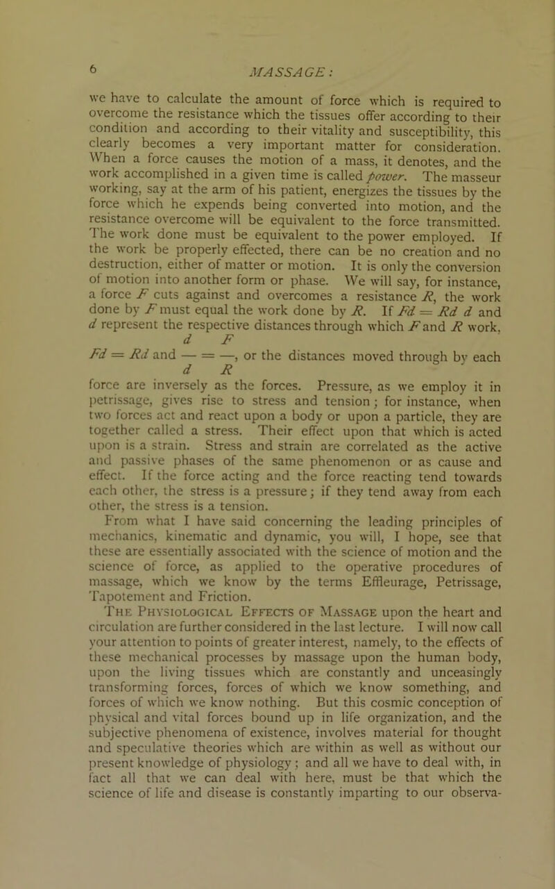 we have to calculate the amount of force which is required to overcome the resistance which the tissues offer according to their condition and according to their vitality and susceptibility, this clearly becomes a very important matter for consideration. When a force causes the motion of a mass, it denotes, and the work accomplished in a given time is called power. The masseur working, say at the arm of his patient, energizes the tissues by the force which he expends being converted into motion, and the resistance overcome will be equivalent to the force transmitted. The work done must be equivalent to the power employed. If the work be properly effected, there can be no creation and no destruction, either of matter or motion. It is only the conversion of motion into another form or phase. We will say, for instance, a force F cuts against and overcomes a resistance R, the work done by /must equal the work done by R. If Fd = Rd d and d represent the respective distances through which ^and R work. d F Fd = Rd and — = —, or the distances moved through bv each d R force are inversely as the forces. Pressure, as we employ it in petrissage, gives rise to stress and tension ; for instance, when two forces act and react upon a body or upon a particle, they are together called a stress. Their effect upon that which is acted upon is a strain. Stress and strain are correlated as the active and passive phases of the same phenomenon or as cause and effect. If the force acting and the force reacting tend towards each other, the stress is a pressure; if they tend away from each other, the stress is a tension. From what I have said concerning the leading principles of mechanics, kinematic and dynamic, you will, I hope, see that these are essentially associated with the science of motion and the science of force, as applied to the operative procedures of massage, which we know by the terms Effleurage, Petrissage, Tapotement and Friction. The Physiological Effects of Massage upon the heart and circulation are further considered in the last lecture. I will now call your attention to points of greater interest, namely, to the effects of these mechanical processes by massage upon the human body, upon the living tissues which are constantly and unceasingly transforming forces, forces of which we know something, and forces of which we know nothing. But this cosmic conception of physical and vital forces bound up in life organization, and the subjective phenomena of existence, involves material for thought and speculative theories which are within as well as without our present knowledge of physiology; and all we have to deal with, in fact all that we can deal with here, must be that which the science of life and disease is constantly imparting to our observa-