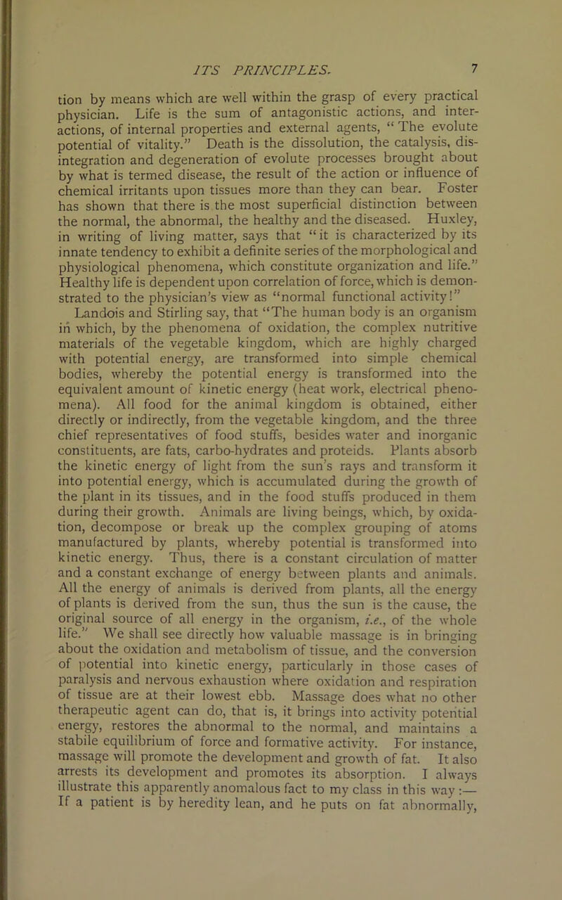 tion by means which are well within the grasp of every practical physician. Life is the sum of antagonistic actions, and inter- actions, of internal properties and external agents, “ The evolute potential of vitality.” Death is the dissolution, the catalysis, dis- integration and degeneration of evolute processes brought about by what is termed disease, the result of the action or influence of chemical irritants upon tissues more than they can bear. Foster has shown that there is the most superficial distinction between the normal, the abnormal, the healthy and the diseased. Huxley, in writing of living matter, says that “ it is characterized by its innate tendency to exhibit a definite series of the morphological and physiological phenomena, which constitute organization and life.” Healthy life is dependent upon correlation of force, which is demon- strated to the physician’s view as “normal functional activity!” Landois and Stirling say, that “The human body is an organism in which, by the phenomena of oxidation, the complex nutritive materials of the vegetable kingdom, which are highly charged with potential energy, are transformed into simple chemical bodies, whereby the potential energy is transformed into the equivalent amount of kinetic energy (heat work, electrical pheno- mena). All food for the animal kingdom is obtained, either directly or indirectly, from the vegetable kingdom, and the three chief representatives of food stuffs, besides water and inorganic constituents, are fats, carbo-hydrates and proteids. Plants absorb the kinetic energy of light from the sun’s rays and transform it into potential energy, which is accumulated during the growth of the plant in its tissues, and in the food stuffs produced in them during their growth. Animals are living beings, which, by oxida- tion, decompose or break up the complex grouping of atoms manufactured by plants, whereby potential is transformed into kinetic energy. Thus, there is a constant circulation of matter and a constant exchange of energy between plants and animals. All the energy of animals is derived from plants, all the energy of plants is derived from the sun, thus the sun is the cause, the original source of all energy in the organism, i.e., of the whole life.” We shall see directly how valuable massage is in bringing about the oxidation and metabolism of tissue, and the conversion of potential into kinetic energy, particularly in those cases of paralysis and nervous exhaustion where oxidation and respiration of tissue are at their lowest ebb. Massage does what no other therapeutic agent can do, that is, it brings into activity potential energy, restores the abnormal to the normal, and maintains a stabile equilibrium of force and formative activity. For instance, massage will promote the development and growth of fat. It also arrests its development and promotes its absorption. I always illustrate this apparently anomalous fact to my class in this way :— If a patient is by heredity lean, and he puts on fat abnormally,