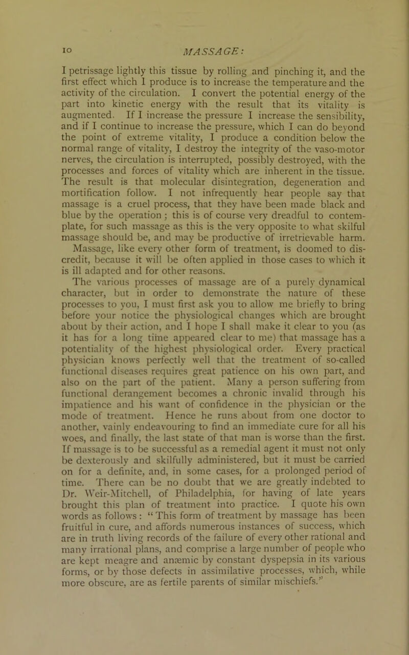 I petrissage lightly this tissue by rolling and pinching it, and the first effect which 1 produce is to increase the temperature and the activity of the circulation. I convert the potential energy of the part into kinetic energy with the result that its vitality is augmented. If I increase the pressure I increase the sensibility, and if I continue to increase the pressure, which I can do beyond the point of extreme vitality, I produce a condition below the normal range of vitality, I destroy the integrity of the vaso-motor nerves, the circulation is interrupted, possibly destroyed, with the processes and forces of vitality which are inherent in the tissue. The result is that molecular disintegration, degeneration and mortification follow. I not infrequently hear people say that massage is a cruel process, that they have been made black and blue by the operation ; this is of course very dreadful to contem- plate, for such massage as this is the very opposite to what skilful massage should be, and may be productive of irretrievable harm. Massage, like every other form of treatment, is doomed to dis- credit, because it will be often applied in those cases to which it is ill adapted and for other reasons. The various processes of massage are of a purely dynamical character, but in order to demonstrate the nature of these processes to you, I must first ask you to allow me briefly to bring before your notice the physiological changes which are brought about by their action, and I hope I shall make it clear to you (as it has for a long time appeared clear to me) that massage has a potentiality of the highest physiological order. Every practical physician knows perfectly well that the treatment of so-called functional diseases requires great patience on his own part, and also on the part of the patient. Many a person suffering from functional derangement becomes a chronic invalid through his impatience and his want of confidence in the physician or the mode of treatment. Hence he runs about from one doctor to another, vainly endeavouring to find an immediate cure for all his woes, and finally, the last state of that man is worse than the first. If massage is to be successful as a remedial agent it must not only be dexterously and skilfully administered, but it must be carried on for a definite, and, in some cases, for a prolonged period of time. There can be no doubt that we are greatly indebted to Dr. Weir-Mitchell, of Philadelphia, for having of late years brought this plan of treatment into practice. I quote his own words as follows : “ This form of treatment by massage has been fruitful in cure, and affords numerous instances of success, which are in truth living records of the failure of every other rational and many irrational plans, and comprise a large number of people who are kept meagre and ana;mic by constant dyspepsia in its various forms, or by those defects in assimilative processes, which, while more obscure, are as fertile parents of similar mischiefs.”