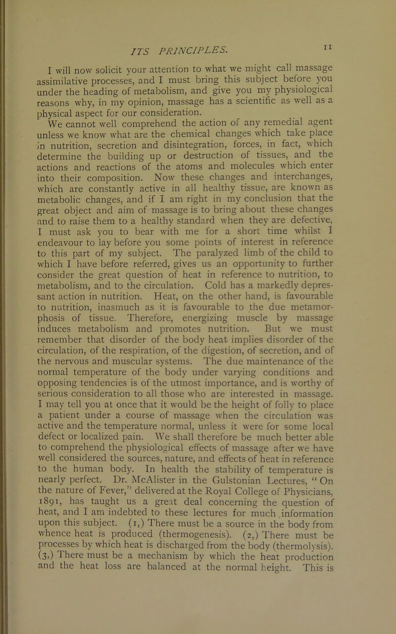 I will now solicit your attention to what we might call massage assimilative processes, and I must bring this subject before you under the heading of metabolism, and give you my physiological reasons why, in my opinion, massage has a scientific as well as a physical aspect for our consideration. We cannot well comprehend the action of any remedial agent unless we know what are the chemical changes which take place in nutrition, secretion and disintegration, forces, in fact, which determine the building up or destruction of tissues, and the actions and reactions of the atoms and molecules which enter into their composition. Now these changes and interchanges, which are constantly active in all healthy tissue, are known as metabolic changes, and if I am right in my conclusion that the great object and aim of massage is to bring about these changes and to raise them to a healthy standard when they are defective, I must ask you to bear with me for a short time whilst I endeavour to lay before you some points of interest in reference to this part of my subject. The paralyzed limb of the child to which I have before referred, gives us an opportunity to further consider the great question of heat in reference to nutrition, to metabolism, and to the circulation. Cold has a markedly depres- sant action in nutrition. Heat, on the other hand, is favourable to nutrition, inasmuch as it is favourable to the due metamor- phosis of tissue. Therefore, energizing muscle by massage induces metabolism and promotes nutrition. But we must remember that disorder of the body heat implies disorder of the circulation, of the respiration, of the digestion, of secretion, and of the nervous and muscular systems. The due maintenance of the normal temperature of the body under varying conditions and opposing tendencies is of the utmost importance, and is worthy of serious consideration to all those who are interested in massage. I may tell you at once that it would be the height of folly to place a patient under a course of massage when the circulation was active and the temperature normal, unless it were for some local defect or localized pain. We shall therefore be much better able to comprehend the physiological effects of massage after we have well considered the sources, nature, and effects of heat in reference to the human body. In health the stability of temperature is nearly perfect. Dr. McAlister in the Gulstonian Lectures, “ On the nature of Fever,’’ delivered at the Royal College of Physicians, 1891, has taught us a great deal concerning the question of heat, and I am indebted to these lectures for much information upon this subject. (1,) There must be a source in the body from whence heat is produced (thermogenesis). (2,) There must be processes by which heat is discharged from the body (thermolysis). (3,) There must be a mechanism by which the heat production and the heat loss are balanced at the normal height. This is