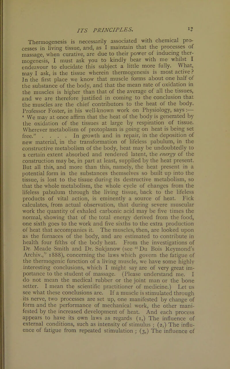 i’ Thermogenesis is necessarily associated with chemical pro- cesses in living tissue, and, as I maintain that the processes of massage, when curative, are due to their power of inducing ther- mogenesis, I must ask you to kindly bear with me whilst I endeavour to elucidate this subject a little more fully. What, may I ask, is the tissue wherein thermogenesis is most active ? In the first place we know that muscle forms about one half of the substance of the body, and that the mean rate of oxidation in the muscles is higher than that of the average of all the tissues, and we are therefore justified in coming to the conclusion that the muscles are the chief contributors to the heat of the body. Professor Foster, in his well-known work on Physiology, says :— ‘ We may at once affirm that the heat of the body is generated by the oxidation of the tissues at large by respiration of tissue. Wherever metabolism of protoplasm is going on heat is being set free.” .... In growth and in repair, in the deposition of new material, in the transformation of lifeless pabulum, in the constructive metabolism of the body, heat may be undoubtedly to a certain extent absorbed and rendered latent, the energy of the construction may be, in part at least, supplied by the heat present. But all this, and more than this, namely, the heat present in a potential form in the substances themselves so built up into the tissue, is lost to the tissue during its destructive metabolism, so that the whole metabolism, the whole cycle of changes from the lifeless pabulum through the living tissue, back to the lifeless products of vital action, is eminently a source of heat. Fick calculates, from actual observation, that during severe muscular work the quantity of exhaled carbonic acid may be five times the normal, showing that of the total energy derived from the food, one sixth goes to the work and five sixths to the extra production of heat that accompanies it. The muscles, then, are looked upon as the furnaces of the body, and are estimated to contribute in health four fifths of the body heat. From the investigations of Dr. Meade Smith and Dr. Sukjanow (see “ Du Bois Reymond’s Archiv.,” 1888), concerning the laws which govern the fatigue of the thermogenic function of a living muscle, we have some highly interesting conclusions, which I might say are of very great im- portance to the student of massage. (Please understand me. I do not mean the medical rubber or the joint man or the bone setter. I mean the scientific practitioner of medicine.) Let us see what these conclusions are. If a muscle is stimulated through its nerve, two processes are set up, one manifested by change of form and the performance of mechanical work, the other mani- fested by the increased development of heat. And each process appears to have its own laws as regards (1,) The influence of external conditions, such as intensity of stimulus ; (2,) The influ- ence of fatigue from repeated stimulation ; (3,) The influence of