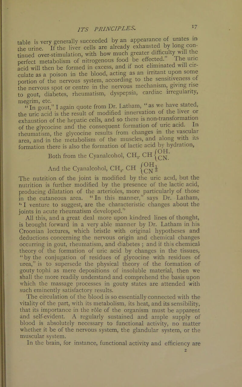 table is very generally succeeded by an appearance of urates in the urine. If the liver cells are already exhausted by long con- tinued over-stimulation, with how much greater difficulty will the perfect metabolism of nitrogenous food be effected. 1 he uric acid will then be formed in excess, and if not eliminated will cir- culate as a poison in the blood, acting as an irritant upon some portion of the nervous system, according to the sensitiveness of the nervous spot or centre in the nervous mechanism, giving rise to gout, diabetes, rheumatism, dyspepsia, cardiac irregularity, megrim, etc. , . , “ In gout,” I again quote from Dr. Latham, as we have stated, the uric acid is the result of modified innervation of the liver or exhaustion of the hepatic cells, and so there is non-transformation of the glycocine and the consequent formation of uric acid. In rheumatism, the glycocine results from changes in the vascular area, and in the metabolism of the muscles, and along with its formation there is also the formation of lactic acid by hydration, f 011 Both from the Cyanalcohol, CH„. CH . And the Cyanalcohol, CH3. CH The nutrition of the joint is modified by the uric acid, but the nutrition is further modified by the presence of the lactic acid, producing dilatation of the arterioles, more particularly of those in the cutaneous area. “ In this manner,” says Dr. Latham, “ I venture to suggest, are the characteristic changes about the joints in acute rheumatism developed.” All this, and a great deal more upon kindred lines of thought, is brought forward in a very able manner by Dr. Latham in his Croonian lectures, which bristle with original hypotheses and deductions concerning the nervous origin and chemical changes occurring in gout, rheumatism, and diabetes ; and it this chemical theory of the formation of uric acid by changes in the tissues, “ by the conjugation of residues of glycocine with residues of urea,” is to supersede the physical theory of the formation of gouty tophi as mere depositions of insoluble material, then we shall the more readily understand and comprehend the basis upon which the massage processes in gouty states are attended with such eminently satisfactory results. The circulation of the blood is so essentially connected with the vitality of the part, with its metabolism, its heat, and its sensibility, that its importance in the role of the organism must be apparent and self-evident. A regularly sustained and ample supply of blood is absolutely necessary to functional activity, no matter whether it be of the nervous system, the glandular system, or the muscular system. In the brain, for instance, functional activity and efficiency are 2