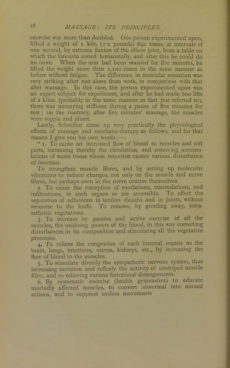 MASSAGE: ITS PRINCIPLES. exercise was more than doubled. One person experimented upon, lifted a weight of i kilo. (2-2 pounds) 840 times, at intervals of one second, by extreme flexion of the elbow joint, from a table on which the fore arm rested horizontally, and after this he could do no more. When the arm had been masseed for five minutes, he lifted the weight more than 1,100 times in the same manner as before without fatigue. The difference in muscular sensation was very striking after rest alone from work, in comparison with that after massage. In this case, the person experimented upon was an expert subject for experiment, and after he had made 600 lifts of 2 kilos, (probably in the same manner as that just referred to), there was unvarying stiffness during a pause of five minutes for rest; on the contrary, after five minutes’ massage, the muscles were supple and pliant. Lastly, Schreiber sums up very practically the physiological effects of massage and mechano therapy as follows, and for that reason I give you his own words :— “ 1. To cause an increased flow of blood to muscles and soft parts, increasing thereby the circulation, and removing accumu- lations of waste tissue whose retention causes various disturbance of function. To strengthen muscle fibres, and by setting up molecular vibrations to induce changes, not only on the muscle and nerve fibres, but perhaps even in the nerve centres themselves. 2. To cause the resorption of exudations, transudations, and infiltrations, in such organs as are accessible. To effect the separation of adhesions in tendon sheaths and in joints, without recourse to the knife. To remove, by grinding away, intra- arthritic vegetations. 3. To increase by passive and active exercise of all the muscles, the oxidising powers of the blood, in this way correcting disturbances, in its composition and stimulating all the vegetative processes. 4. To relieve the congestion of such internal organs as the brain, lungs, intestines, uterus, kidneys, etc., by increasing the flow of blood to the muscles. 5. To stimulate directly the sympathetic nervous system, thus increasing secretion and reflexly the activity of unstriped muscle fibre, and so relieving various functional derangements. 6. By systematic exercise (health gymnastics) to educate morbidly affected muscles, to convert abnormal into normal actions, and to suppress useless movements