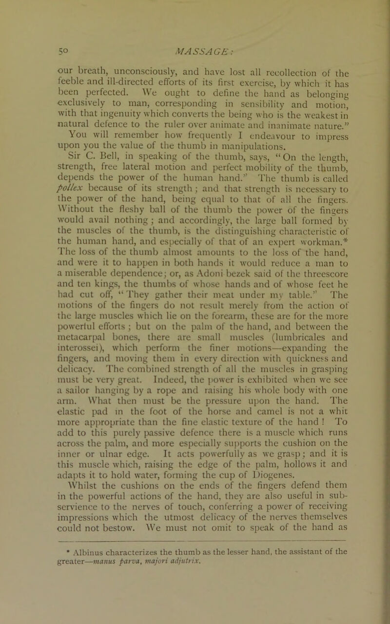 our breath, unconsciously, and have lost all recollection of the feeble and ill-directed efforts of its first exercise, by which it has been perfected. We ought to define the hand as belonging exclusively to man, corresponding in sensibility and motion, with that ingenuity which converts the being who is the weakest in natural defence to the ruler over animate and inanimate nature.” You will remember how frequently I endeavour to impress upon you the value of the thumb in manipulations. Sir C. Bell, in speaking of the thumb, says, “On the length, strength, free lateral motion and perfect mobility of the thumb, depends the power of the human hand.” The thumb is called pollex because of its strength; and that strength is necessary to the power of the hand, being equal to that of all the fingers. Without the fleshy ball of the thumb the power of the fingers would avail nothing ; and accordingly, the large ball formed by the muscles of the thumb, is the distinguishing characteristic of the human hand, and especially of that of an expert workman.* The loss of the thumb almost amounts to the loss of the hand, and were it to happen in both hands it would reduce a man to a miserable dependence; or, as Adoni bezek said of the threescore and ten kings, the thumbs of whose hands and of whose feet he had cut off, “ They gather their meat under my table.” The motions of the fingers do not result merely from the action of the large muscles which lie on the forearm, these are for the more powerlul efforts ; but on the palm of the hand, and between the metacarpal bones, there are small muscles (lumbricales and interossei), which perform the finer motions—expanding the fingers, and moving them in every direction with quickness and delicacy. The combined strength of all the muscles in grasping must be very great. Indeed, the power is exhibited when we see a sailor hanging by a rope and raising his whole body with one arm. What then must be the pressure upon the hand. The elastic pad in the foot of the horse and camel is not a whit more appropriate than the fine elastic texture of the hand ! To add to this purely passive defence there is a muscle which runs across the palm, and more especially supports the cushion on the inner or ulnar edge. It acts powerfully as we grasp; and it is this muscle which, raising the edge of the palm, hollows it and adapts it to hold water, forming the cup of Diogenes. Whilst the cushions on the ends of the fingers defend them in the powerful actions of the hand, they are also useful in sub- servience to the nerves of touch, conferring a power of receiving impressions which the utmost delicacy of the nerves themselves could not bestow. We must not omit to speak of the hand as ' Albinus characterizes the thumb as the lesser hand, the assistant of the greater—maims parva, majori adjutrix.