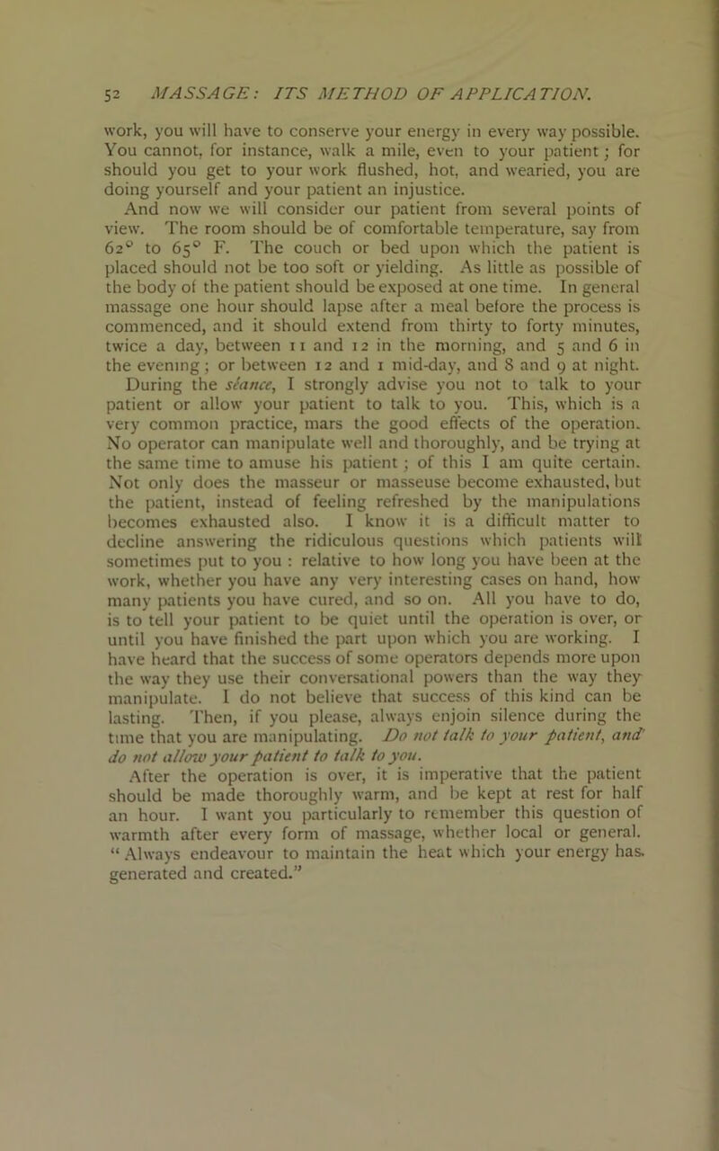 work, you will have to conserve your energy in every way possible. You cannot, for instance, walk a mile, even to your patient; for should you get to your work flushed, hot, and wearied, you are doing yourself and your patient an injustice. And now we will consider our patient from several points of view. The room should be of comfortable temperature, say from 62^ to 65° F. The couch or bed upon which the patient is placed should not be too soft or yielding. As little as possible of the body of the patient should be exposed at one time. In general massage one hour should lapse after a meal before the process is commenced, and it should extend from thirty to forty minutes, twice a day, between n and 12 in the morning, and 5 and 6 in the evening; or between 12 and 1 mid-day, and 8 and 9 at night. During the stance, I strongly advise you not to talk to your patient or allow your patient to talk to you. This, which is a very common practice, mars the good effects of the operation. No operator can manipulate well and thoroughly, and be trying at the same time to amuse his patient; of this I am quite certain. Not only does the masseur or masseuse become exhausted, but the patient, instead of feeling refreshed by the manipulations becomes exhausted also. I know it is a difficult matter to decline answering the ridiculous questions which patients wilt sometimes put to you : relative to how long you have been at the work, whether you have any very interesting cases on hand, how many patients you have cured, and so on. All you have to do, is to tell your patient to be quiet until the operation is over, or until you have finished the part upon which you are working. I have heard that the success of some operators depends more upon the way they use their conversational powers than the way they manipulate. 1 do not believe that success of this kind can be lasting. Then, if you please, always enjoin silence during the time that you are manipulating. Do not talk to your patient, and' do not allow your patient to talk to you. After the operation is over, it is imperative that the patient should be made thoroughly warm, and be kept at rest for half an hour. I want you particularly to remember this question of warmth after every form of massage, whether local or general. “ Always endeavour to maintain the heat which your energy has. generated and created.”