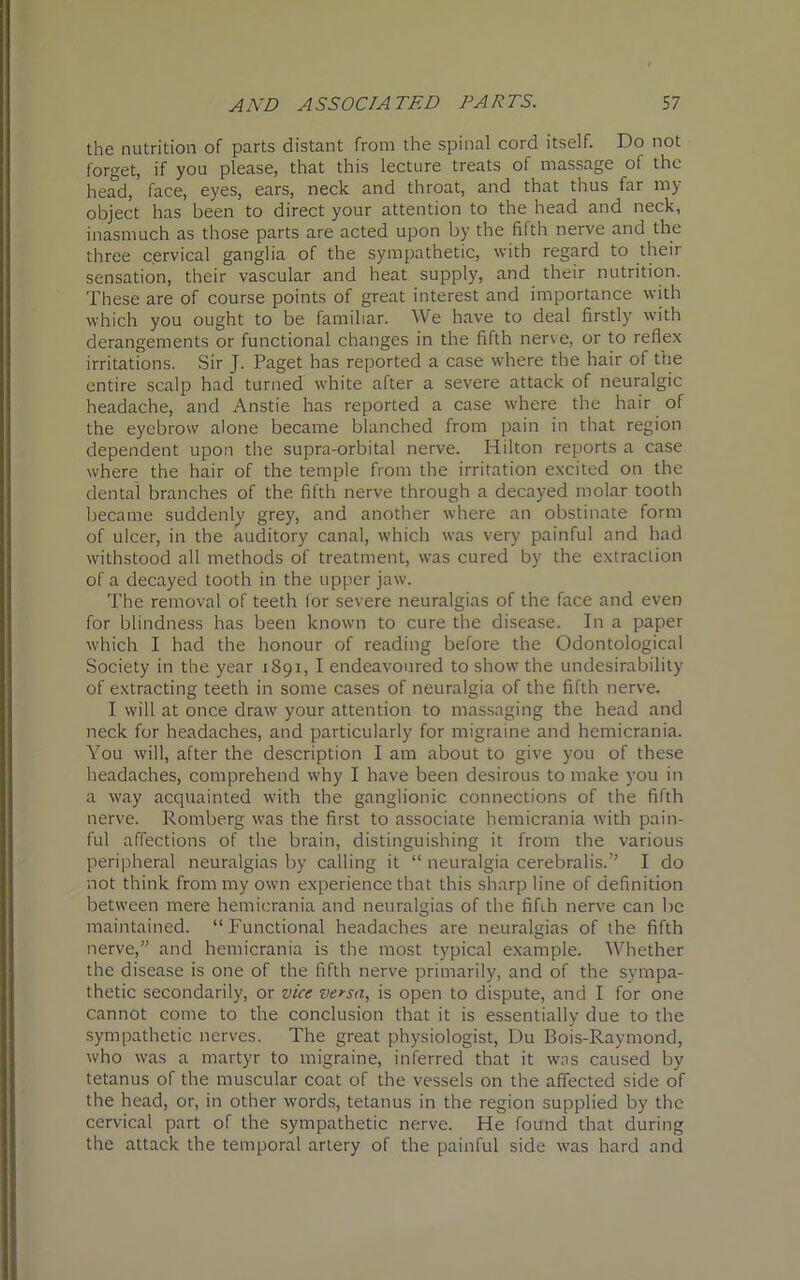 the nutrition of parts distant from the spinal cord itself. Do not forget, if you please, that this lecture treats of massage of the head, face, eyes, ears, neck and throat, and that thus far my object has been to direct your attention to the head and neck, inasmuch as those parts are acted upon by the fifth nerve and the three cervical ganglia of the sympathetic, with regard to their sensation, their vascular and heat supply, and their nutrition. These are of course points of great interest and importance with which you ought to be familiar. We have to deal firstly with derangements or functional changes in the fifth nerve, or to reflex irritations. Sir J. Paget has reported a case where the hair of the entire scalp had turned white after a severe attack of neuralgic headache, and Anstie has reported a case where the hair of the eyebrow alone became blanched from pain in that region dependent upon the supra-orbital nerve. Hilton reports a case where the hair of the temple from the irritation excited on the dental branches of the fifth nerve through a decayed molar tooth became suddenly grey, and another where an obstinate form of ulcer, in the auditory canal, which was very painful and had withstood all methods of treatment, was cured by the extraction of a decayed tooth in the upper jaw. The removal of teeth lor severe neuralgias of the face and even for blindness has been known to cure the disease. In a paper which I had the honour of reading before the Odontological Society in the year 1891, I endeavoured to show the undesirability of extracting teeth in some cases of neuralgia of the fifth nerve. I will at once draw your attention to massaging the head and neck for headaches, and particularly for migraine and hemicrania. You will, after the description I am about to give you of these headaches, comprehend why I have been desirous to make you in a way acquainted with the ganglionic connections of the fifth nerve. Romberg was the first to associate hemicrania with pain- ful affections of the brain, distinguishing it from the various peripheral neuralgias by calling it “ neuralgia cerebralis.” I do not think from my own experience that this sharp line of definition between mere hemicrania and neuralgias of the fifth nerve can lie maintained. “ Functional headaches are neuralgias of the fifth nerve,” and hemicrania is the most typical example. Whether the disease is one of the fifth nerve primarily, and of the sympa- thetic secondarily, or vice versa, is open to dispute, and I for one cannot come to the conclusion that it is essentially due to the sympathetic nerves. The great physiologist, Du Bois-Raymond, who was a martyr to migraine, inferred that it was caused by tetanus of the muscular coat of the vessels on the affected side of the head, or, in other words, tetanus in the region supplied by the cervical part of the sympathetic nerve. He found that during the attack the temporal artery of the painful side was hard and