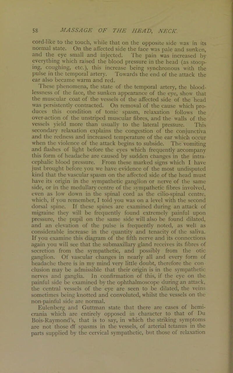 cord-like to the touch, while that on the opposite side was in its normal state. On the affected side the face was pale and sunken, and the eye small and injected. The pain was increased by everything which raised the blood pressure in the head (as stoop- ing, coughing, etc.), this increase being synchronous with the pulse in the temporal artery. Towards the end of the attack the ear also became warm and red. These phenomena, the state of the temporal artery, the blood- lessness of the face, the sunken appearance of the eye, show that the muscular coat of the vessels of the affected side of the head was persistently contracted. On removal of the cause which pro- duces this condition of tonic spasm, relaxation follows the over-action of the unstriped muscular fibres, and the walls of the vessels yield more than usually to the lateral pressure. This secondary relaxation explains the congestion of the conjunctiva and the redness and increased temperature of the ear which occur when the violence of the attack begins to subside. The vomiting and flashes of light before the eyes which frequently accompany this form of headache are caused by sudden changes in the intra- cepbalic blood pressure. From these marked signs which I have just brought before you we have evidence of the most undisputed kind that the vascular spasm on the affected side of the head must have its origin in the sympathetic ganglion or nerve of the same side, or in the medullary centre of the sympathetic fibres involved, even as low down in the spinal cord as the cilio-spinal centre, which, if you remember, 1 told you was on a level with the second dorsal spine. If these spines are examined during an attack of migraine they will be frequently found extremely painful upon pressure, the pupil on the same side will also be found dilated, and an elevation of the pulse is frequently noted, as well as considerable increase in the quantity and tenacity of the saliva. If you examine this diagram of the fifth nerve and its connections again you will see that the submaxillary gland receives its fibres of secretion from the sympathetic, and possibly from the otic ganglion. Of vascular changes in nearly all and every form of headache there is in my mind very little doubt, therefore the con elusion may be admissible that their origin is in the sympathetic nerves and ganglia. In confirmation of this, if the eye on the painful side be examined by the ophthalmoscope during an attack, the central vessels of the eye are seen to be dilated, the veins sometimes being knotted and convoluted, whilst the vessels on the non-painful side are normal. Eulenberg and Guttman state that there are cases of hemi- crania which are entirely opposed in character to that of Du Bois-Raymond’s, that is to say, in w'hich the striking symptoms are not those df spasms in the vessels, of arterial tetanus in the parts supplied by the cervical sympathetic, but those of relaxation